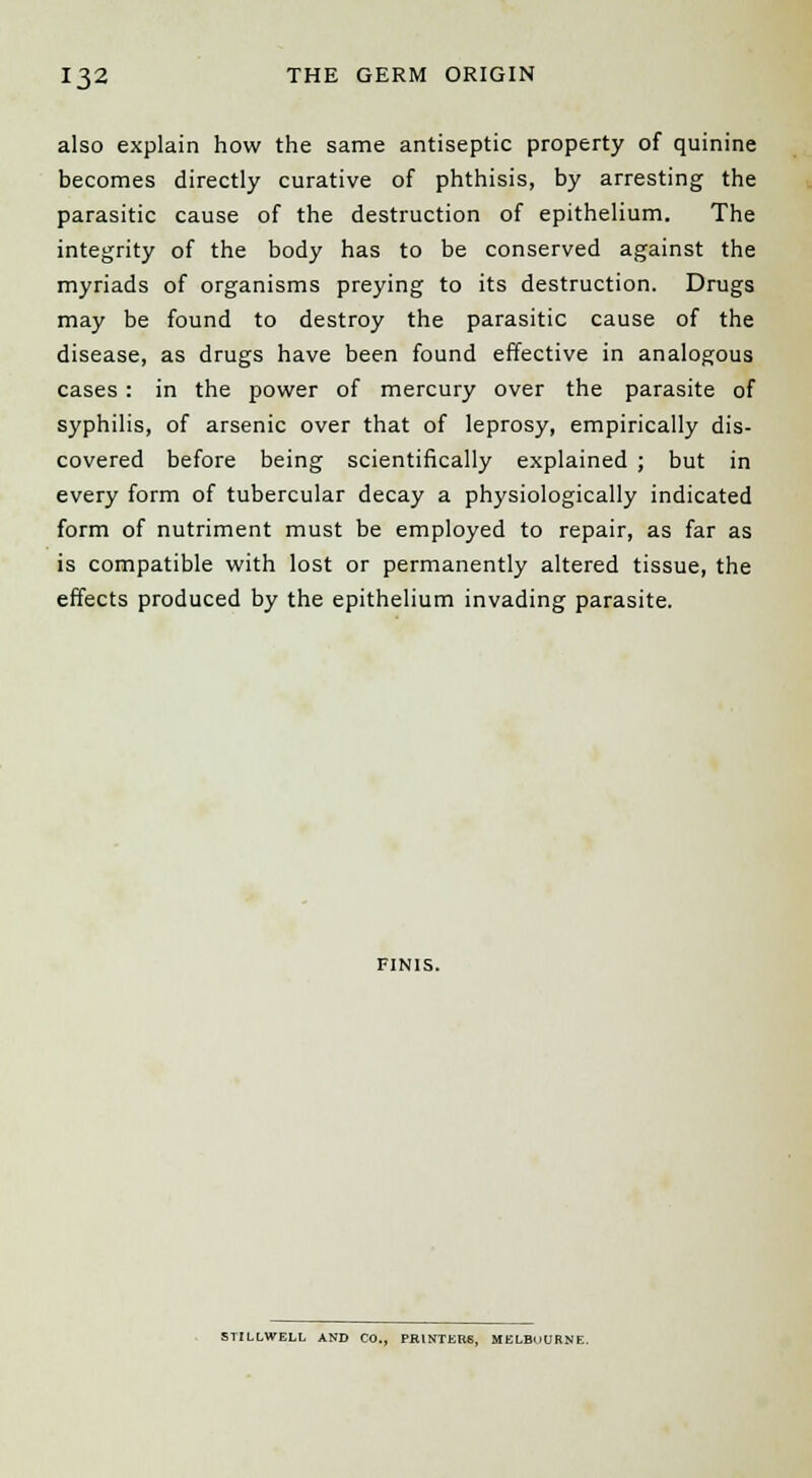 also explain how the same antiseptic property of quinine becomes directly curative of phthisis, by arresting the parasitic cause of the destruction of epithelium. The integrity of the body has to be conserved against the myriads of organisms preying to its destruction. Drugs may be found to destroy the parasitic cause of the disease, as drugs have been found effective in analogous cases : in the power of mercury over the parasite of syphilis, of arsenic over that of leprosy, empirically dis- covered before being scientifically explained ; but in every form of tubercular decay a physiologically indicated form of nutriment must be employed to repair, as far as is compatible with lost or permanently altered tissue, the effects produced by the epithelium invading parasite. FINIS. STILLWELL AND CO., PRINTERS, MELBOURNE.