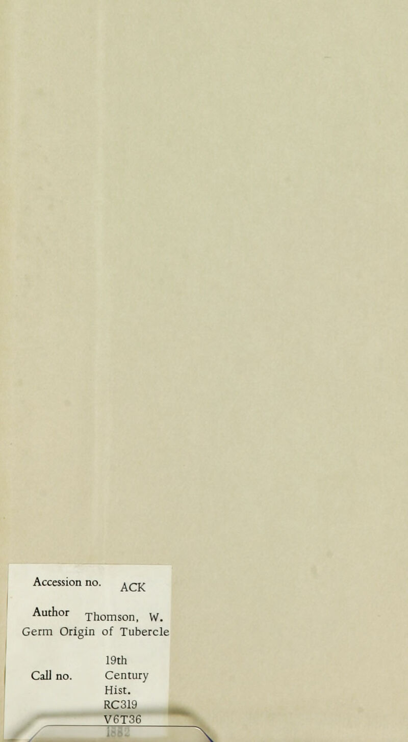 Accession no. &CK Author Thomson, W. Getm Ori gin of Tubercle 19th CaU no. Century Hist. RC319 V6T36 \