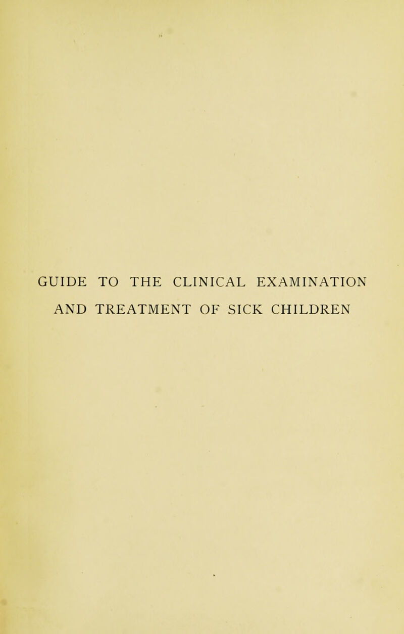 GUIDE TO THE CLINICAL EXAMINATION AND TREATMENT OF SICK CHILDREN