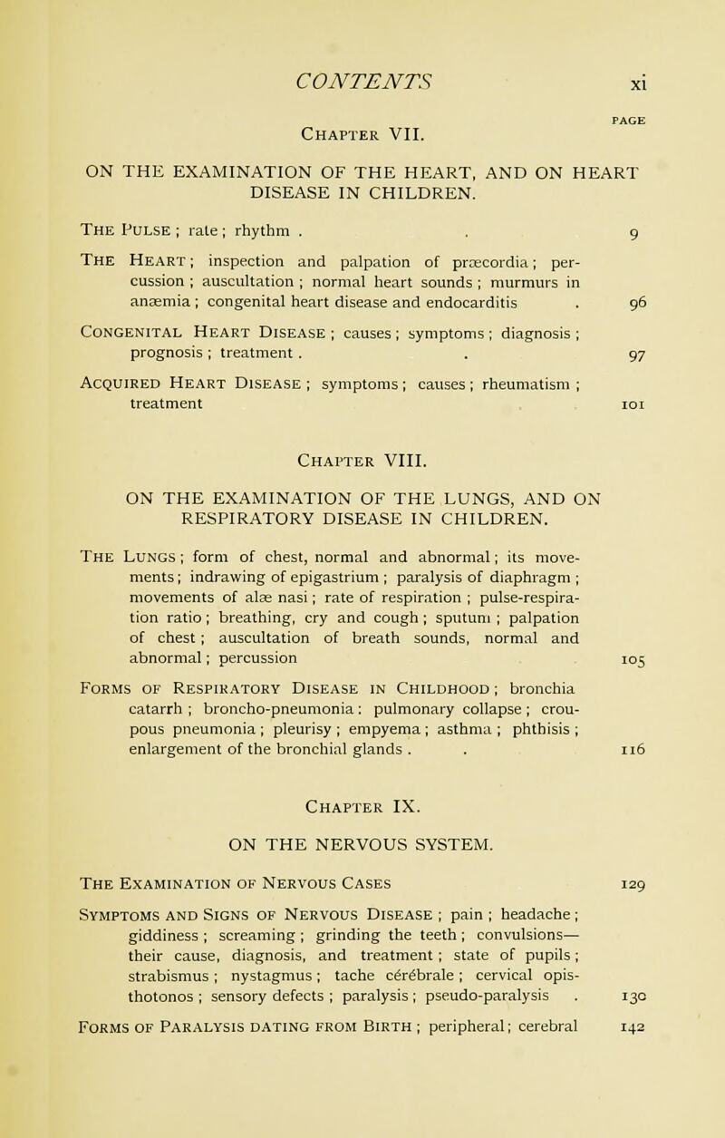 Chapter VII. ON THE EXAMINATION OF THE HEART, AND ON HEART DISEASE IN CHILDREN. The Pulse ; rate ; rhythm . . 9 The Heart ; inspection and palpation of prxcordia; per- cussion ; auscultation ; normal heart sounds ; murmurs in anaemia ; congenital heart disease and endocarditis . 96 Congenital Heart Disease ; causes ; symptoms ; diagnosis ; prognosis ; treatment. . 97 Acquired Heart Disease ; symptoms ; causes ; rheumatism ; treatment 101 Chapter VIII. ON THE EXAMINATION OF THE LUNGS, AND ON RESPIRATORY DISEASE IN CHILDREN. The Lungs ; form of chest, normal and abnormal; its move- ments ; indrawing of epigastrium ; paralysis of diaphragm ; movements of alas nasi; rate of respiration ; pulse-respira- tion ratio; breathing, cry and cough; sputum; palpation of chest; auscultation of breath sounds, normal and abnormal; percussion 105 Forms of Respiratory Disease in Childhood ; bronchia catarrh ; broncho-pneumonia : pulmonary collapse ; crou- pous pneumonia ; pleurisy ; empyema ; asthma ; phthisis ; enlargement of the bronchial glands. . 116 Chapter IX. ON THE NERVOUS SYSTEM. The Examination of Nervous Cases 129 Symptoms and Signs of Nervous Disease ; pain ; headache; giddiness ; screaming ; grinding the teeth ; convulsions— their cause, diagnosis, and treatment; state of pupils; strabismus ; nystagmus; tache cerebrale ; cervical opis- thotonos ; sensory defects ; paralysis; pseudo-paralysis . 130 Forms of Paralysis dating from Birth ; peripheral; cerebral 142