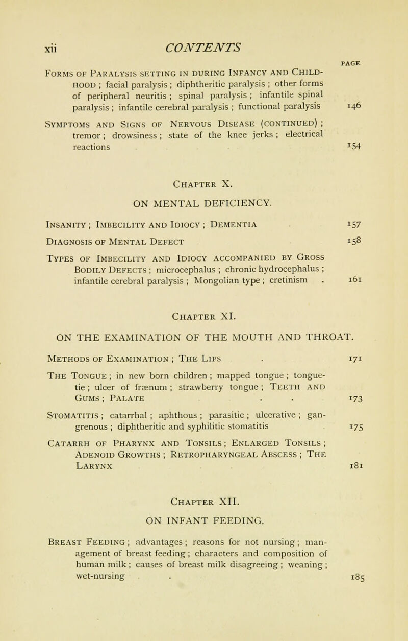 PAGE Forms of Paralysis setting in during Infancy and Child- hood ; facial paralysis ; diphtheritic paralysis ; other forms of peripheral neuritis ; spinal paralysis ; infantile spinal paralysis ; infantile cerebral paralysis ; functional paralysis 146 Symptoms and Signs of Nervous Disease (continued) ; tremor; drowsiness ; state of the knee jerks ; electrical reactions *54 Chapter X. ON MENTAL DEFICIENCY. Insanity ; Imbecility and Idiocy ; Dementia 157 Diagnosis of Mental Defect is8 Types of Imbecility and Idiocy accompanied by Gross Bodily Defects ; microcephalus ; chronic hydrocephalus ; infantile cerebral paralysis ; Mongolian type ; cretinism . 161 Chapter XI. ON THE EXAMINATION OF THE MOUTH AND THROAT. Methods of Examination ; The Lips . 171 The Tongue ; in new born children ; mapped tongue ; tongue- tie ; ulcer of frcenum ; strawberry tongue ; Teeth and Gums ; Palate . . 173 Stomatitis ; catarrhal; aphthous ; parasitic ; ulcerative ; gan- grenous ; diphtheritic and syphilitic stomatitis 175 Catarrh of Pharynx and Tonsils; Enlarged Tonsils; Adenoid Growths ; Retropharyngeal Abscess ; The Larynx 181 Chapter XII. ON INFANT FEEDING. Breast Feeding ; advantages ; reasons for not nursing ; man- agement of breast feeding; characters and composition of human milk ; causes of breast milk disagreeing ; weaning ; wet-nursing . 185