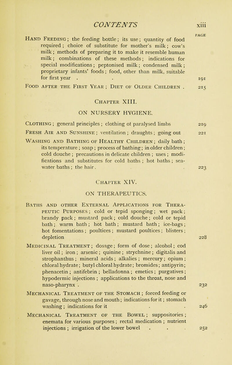 PAGE Hand Feeding ; the feeding bottle; its use; quantity of food required ; choice of substitute for mother's milk; cow's milk ; methods of preparing it to make it resemble human milk; combinations of these methods; indications for special modifications ; peptonised milk ; condensed milk ; proprietary infants' foods ; food, other than milk, suitable for first year . . 191 Food after the First Year ; Diet of Older Children . 215 Chapter XIII. ON NURSERY HYGIENE. Clothing ; general principles ; clothing ot paralysed limbs 219 Fresh Air and Sunshine ; ventilation ; draughts ; going out 221 Washing and Bathing of Healthy Children ; daily bath ; its temperature ; soap ; process of bathing; in older children ; cold douche ; precautions in delicate children ; uses ; modi- fications and substitutes for cold baths ; hot baths ; sea- water baths ; the hair. 223 Chapter XIV. ON THERAPEUTICS. Baths and other External Applications for Thera- peutic Purposes ; cold or tepid sponging ; wet pack ; brandy pack ; mustard pack ; cold douche; cold or tepid bath ; warm bath ; hot bath ; mustard bath ; ice-bags ; hot fomentations ; poultices ; mustard poultices ; blisters ; depletion 228 Medicinal Treatment; dosage; form of dose; alcohol; cod liver oil; iron ; arsenic ; quinine ; strychnine ; digitalis and strophanthus ; mineral acids ; alkalies ; mercury ; opium ; chloral hydrate; butyl chloral hydrate; bromides; antipyrin; phenacetin ; antifebrin ; belladonna ; emetics; purgatives ; hypodermic injections ; applications to the throat, nose and naso-pharynx . 232 Mechanical Treatment of the Stomach ; forced feeding or gavage, through nose and mouth ; indications for it; stomach washing; indications for it . . 246 Mechanical Treatment of the Bowel ; suppositories; enemata for various purposes ; rectal medication ; nutrient injections ; irrigation of the lower bowel . . . 252