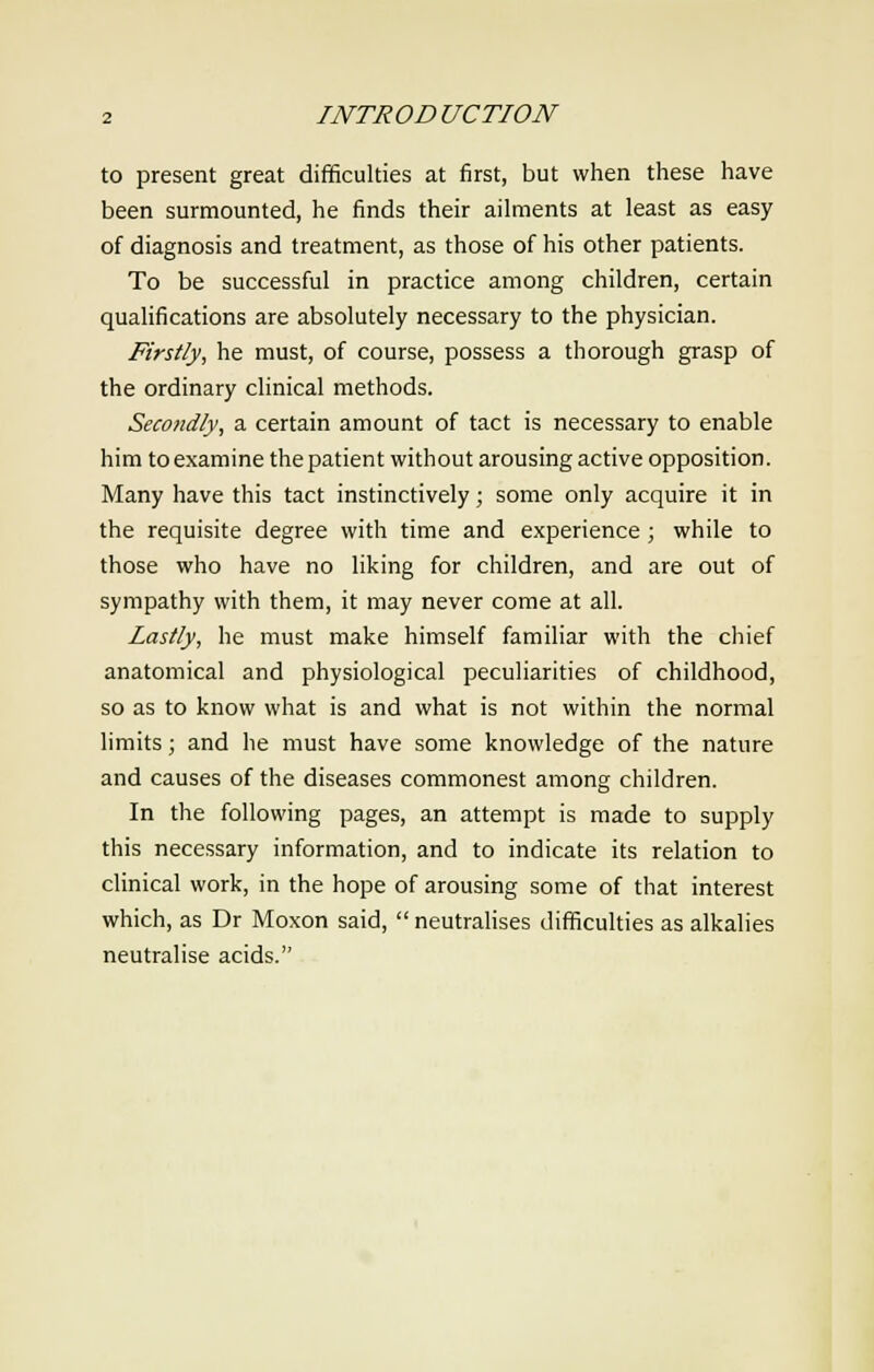 to present great difficulties at first, but when these have been surmounted, he finds their ailments at least as easy of diagnosis and treatment, as those of his other patients. To be successful in practice among children, certain qualifications are absolutely necessary to the physician. Firstly, he must, of course, possess a thorough grasp of the ordinary clinical methods. Secondly, a certain amount of tact is necessary to enable him to examine the patient without arousing active opposition. Many have this tact instinctively; some only acquire it in the requisite degree with time and experience; while to those who have no liking for children, and are out of sympathy with them, it may never come at all. Lastly, he must make himself familiar with the chief anatomical and physiological peculiarities of childhood, so as to know what is and what is not within the normal limits; and he must have some knowledge of the nature and causes of the diseases commonest among children. In the following pages, an attempt is made to supply this necessary information, and to indicate its relation to clinical work, in the hope of arousing some of that interest which, as Dr Moxon said,  neutralises difficulties as alkalies neutralise acids.