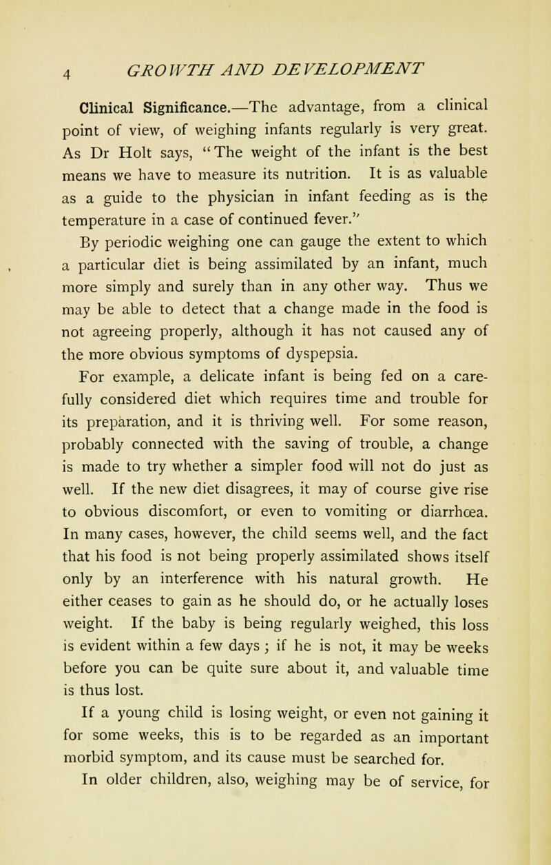 Clinical Significance.—The advantage, from a clinical point of view, of weighing infants regularly is very great. As Dr Holt says, The weight of the infant is the best means we have to measure its nutrition. It is as valuable as a guide to the physician in infant feeding as is the temperature in a case of continued fever.'' By periodic weighing one can gauge the extent to which a particular diet is being assimilated by an infant, much more simply and surely than in any other way. Thus we may be able to detect that a change made in the food is not agreeing properly, although it has not caused any of the more obvious symptoms of dyspepsia. For example, a delicate infant is being fed on a care- fully considered diet which requires time and trouble for its preparation, and it is thriving well. For some reason, probably connected with the saving of trouble, a change is made to try whether a simpler food will not do just as well. If the new diet disagrees, it may of course give rise to obvious discomfort, or even to vomiting or diarrhoea. In many cases, however, the child seems well, and the fact that his food is not being properly assimilated shows itself only by an interference with his natural growth. He either ceases to gain as he should do, or he actually loses weight. If the baby is being regularly weighed, this loss is evident within a few days ; if he is not, it may be weeks before you can be quite sure about it, and valuable time is thus lost. If a young child is losing weight, or even not gaining it for some weeks, this is to be regarded as an important morbid symptom, and its cause must be searched for. In older children, also, weighing may be of service, for