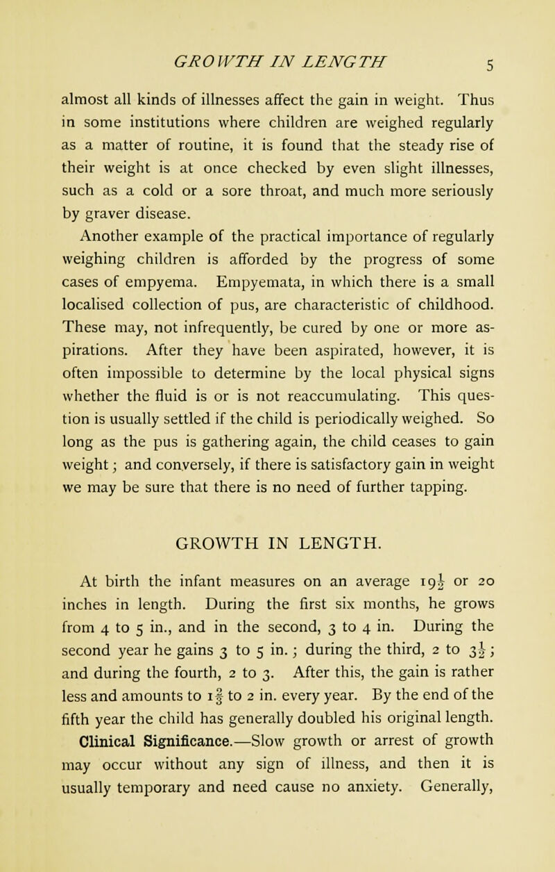 almost all kinds of illnesses affect the gain in weight. Thus in some institutions where children are weighed regularly as a matter of routine, it is found that the steady rise of their weight is at once checked by even slight illnesses, such as a cold or a sore throat, and much more seriously by graver disease. Another example of the practical importance of regularly weighing children is afforded by the progress of some cases of empyema. Empyemata, in which there is a small localised collection of pus, are characteristic of childhood. These may, not infrequently, be cured by one or more as- pirations. After they have been aspirated, however, it is often impossible to determine by the local physical signs whether the fluid is or is not reaccumulating. This ques- tion is usually settled if the child is periodically weighed. So long as the pus is gathering again, the child ceases to gain weight; and conversely, if there is satisfactory gain in weight we may be sure that there is no need of further tapping. GROWTH IN LENGTH. At birth the infant measures on an average 19^ or 20 inches in length. During the first six months, he grows from 4 to 5 in., and in the second, 3 to 4 in. During the second year he gains 3 to 5 in.; during the third, 2 to 3^; and during the fourth, 2 to 3. After this, the gain is rather less and amounts to if to 2 in. every year. By the end of the fifth year the child has generally doubled his original length. Clinical Significance.—Slow growth or arrest of growth may occur without any sign of illness, and then it is usually temporary and need cause no anxiety. Generally,