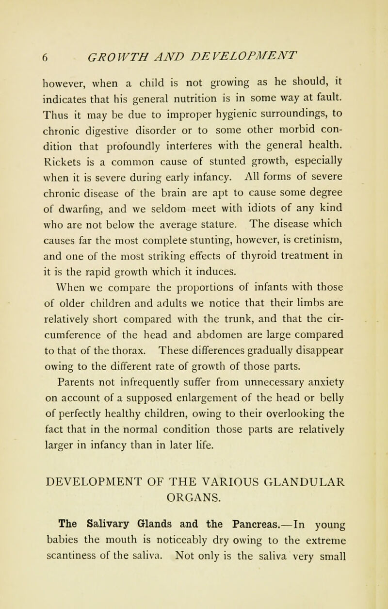 however, when a child is not growing as he should, it indicates that his general nutrition is in some way at fault. Thus it may be due to improper hygienic surroundings, to chronic digestive disorder or to some other morbid con- dition that profoundly interferes with the general health. Rickets is a common cause of stunted growth, especially when it is severe during early infancy. All forms of severe chronic disease of the brain are apt to cause some degree of dwarfing, and we seldom meet with idiots of any kind who are not below the average stature. The disease which causes far the most complete stunting, however, is cretinism, and one of the most striking effects of thyroid treatment in it is the rapid growth which it induces. When we compare the proportions of infants with those of older children and adults we notice that their limbs are relatively short compared with the trunk, and that the cir- cumference of the head and abdomen are large compared to that of the thorax. These differences gradually disappear owing to the different rate of growth of those parts. Parents not infrequently suffer from unnecessary anxiety on account of a supposed enlargement of the head or belly of perfectly healthy children, owing to their overlooking the fact that in the normal condition those parts are relatively larger in infancy than in later life. DEVELOPMENT OF THE VARIOUS GLANDULAR ORGANS. The Salivary Glands and the Pancreas.—In young babies the mouth is noticeably dry owing to the extreme scantiness of the saliva. Not only is the saliva very small