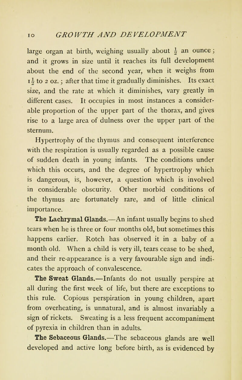 large organ at birth, weighing usually about \ an ounce > and it grows in size until it reaches its full development about the end of the second year, when it weighs from i| to 2 oz.; after that time it gradually diminishes. Its exact size, and the rate at which it diminishes, vary greatly in different cases. It occupies in most instances a consider- able proportion of the upper part of the thorax, and gives rise to a large area of dulness over the upper part of the sternum. Hypertrophy of the thymus and consequent interference with the respiration is usually regarded as a possible cause of sudden death in young infants. The conditions under which this occurs, and the degree of hypertrophy which is dangerous, is, however, a question which is involved in considerable obscurity. Other morbid conditions of the thymus are fortunately rare, and of little clinical importance. The Lachrymal Glands.—An infant usually begins to shed tears when he is three or four months old, but sometimes this happens earlier. Rotch has observed it in a baby of a month old. When a child is very ill, tears cease to be shed, and their re-appearance is a very favourable sign and indi- cates the approach of convalescence. The Sweat Glands.—Infants do not usually perspire at all during the first week of life, but there are exceptions to this rule. Copious perspiration in young children, apart from overheating, is unnatural, and is almost invariably a sign of rickets. Sweating is a less frequent accompaniment of pyrexia in children than in adults. The Sebaceous Glands.—The sebaceous glands are well developed and active long before birth, as is evidenced by