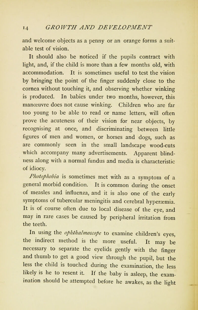 and welcome objects as a penny or an orange forms a suit- able test of vision. It should also be noticed if the pupils contract with light, and, if the child is more than a few months old, with accommodation. It is sometimes useful to test the vision by bringing the point of the finger suddenly close to the cornea without touching it, and observing whether winking is produced. In babies under two months, however, this manoeuvre does not cause winking. Children who are far too young to be able to read or name letters, will often prove the acuteness of their vision for near objects, by recognising at once, and discriminating between little figures of men and women, or horses and dogs, such as are commonly seen in the small landscape wood-cuts which accompany many advertisements. Apparent blind- ness along with a normal fundus and media is characteristic of idiocy. Photophobia is sometimes met with as a symptom of a general morbid condition. It is common during the onset of measles and influenza, and it is also one of the early symptoms of tubercular meningitis and cerebral hyperemia. It is of course often due to local disease of the eye, and may in rare cases be caused by peripheral irritation from the teeth. In using the ophthalmoscope to examine children's eyes, the indirect method is the more useful. It may be necessary to separate the eyelids gently with the finger and thumb to get a good view through the pupil, but the less the child is touched during the examination, the less likely is he to resent it. If the baby is asleep, the exam- ination should be attempted before he awakes, as the light