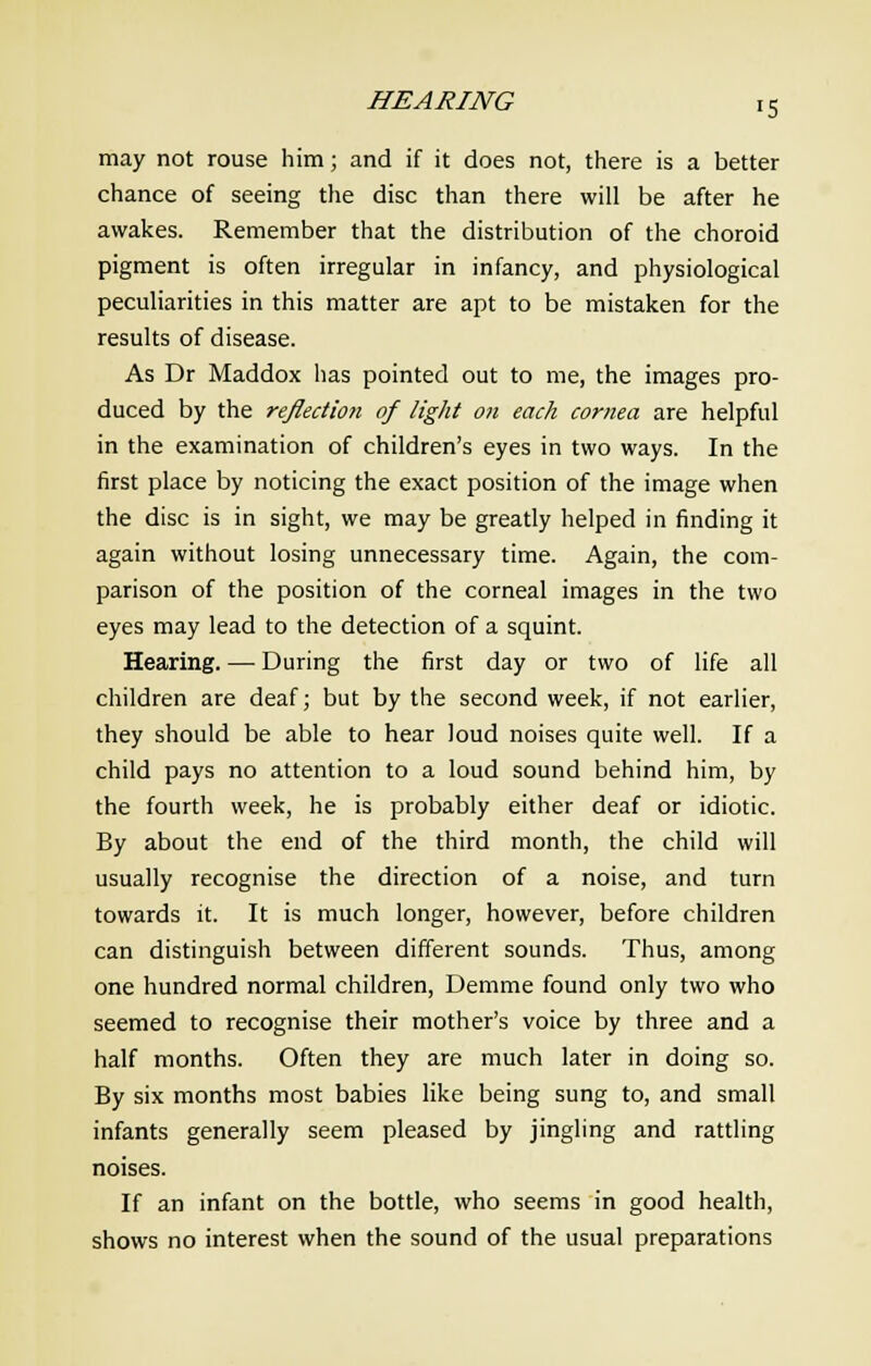 HEARING IS may not rouse him; and if it does not, there is a better chance of seeing the disc than there will be after he awakes. Remember that the distribution of the choroid pigment is often irregular in infancy, and physiological peculiarities in this matter are apt to be mistaken for the results of disease. As Dr Maddox has pointed out to me, the images pro- duced by the re/lection of light on each cornea are helpful in the examination of children's eyes in two ways. In the first place by noticing the exact position of the image when the disc is in sight, we may be greatly helped in finding it again without losing unnecessary time. Again, the com- parison of the position of the corneal images in the two eyes may lead to the detection of a squint. Hearing. — During the first day or two of life all children are deaf; but by the second week, if not earlier, they should be able to hear loud noises quite well. If a child pays no attention to a loud sound behind him, by the fourth week, he is probably either deaf or idiotic. By about the end of the third month, the child will usually recognise the direction of a noise, and turn towards it. It is much longer, however, before children can distinguish between different sounds. Thus, among one hundred normal children, Demme found only two who seemed to recognise their mother's voice by three and a half months. Often they are much later in doing so. By six months most babies like being sung to, and small infants generally seem pleased by jingling and rattling noises. If an infant on the bottle, who seems in good health, shows no interest when the sound of the usual preparations