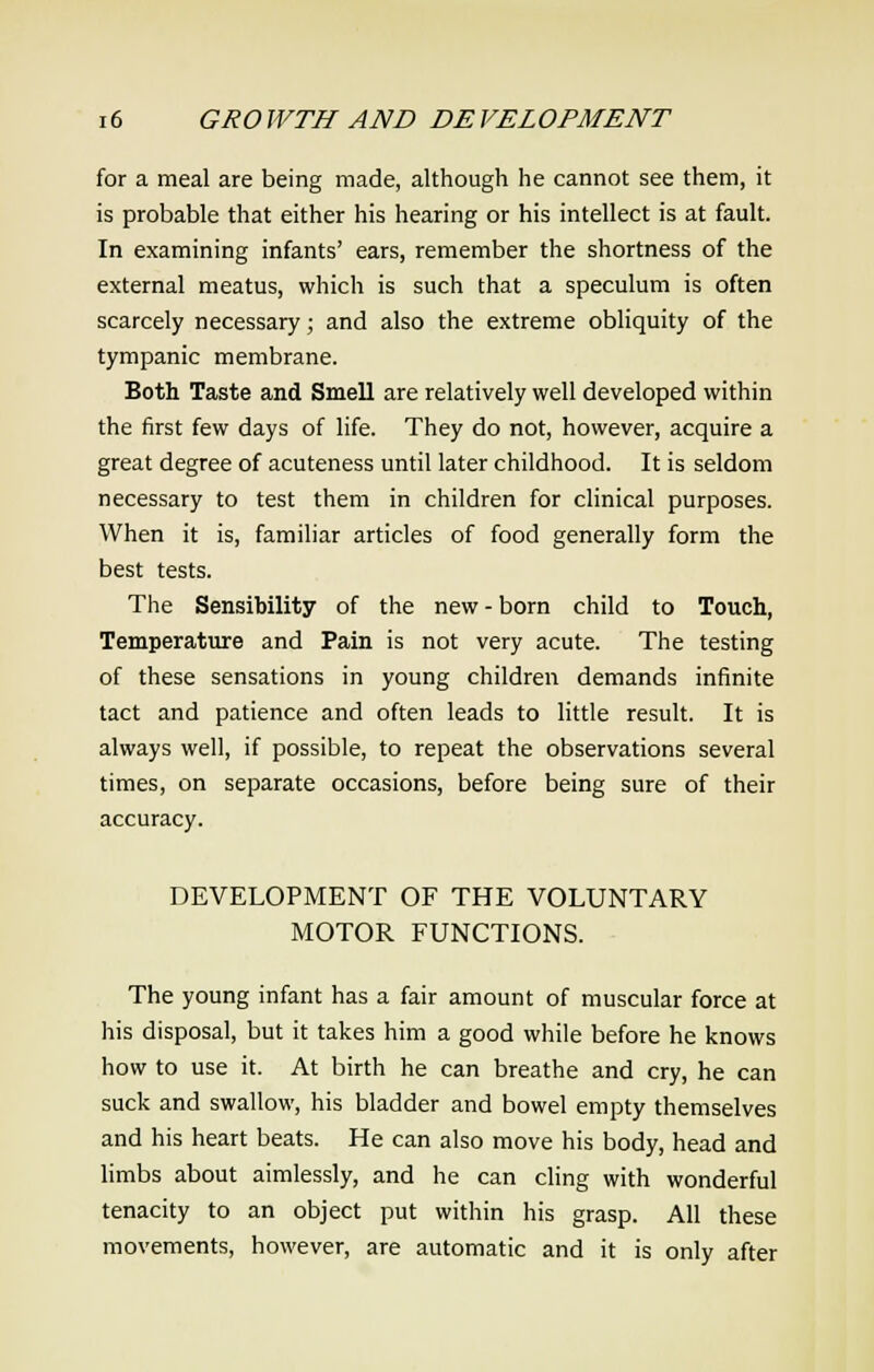 for a meal are being made, although he cannot see them, it is probable that either his hearing or his intellect is at fault. In examining infants' ears, remember the shortness of the external meatus, which is such that a speculum is often scarcely necessary; and also the extreme obliquity of the tympanic membrane. Both Taste and Smell are relatively well developed within the first few days of life. They do not, however, acquire a great degree of acuteness until later childhood. It is seldom necessary to test them in children for clinical purposes. When it is, familiar articles of food generally form the best tests. The Sensibility of the new-born child to Touch, Temperature and Pain is not very acute. The testing of these sensations in young children demands infinite tact and patience and often leads to little result. It is always well, if possible, to repeat the observations several times, on separate occasions, before being sure of their accuracy. DEVELOPMENT OF THE VOLUNTARY MOTOR FUNCTIONS. The young infant has a fair amount of muscular force at his disposal, but it takes him a good while before he knows how to use it. At birth he can breathe and cry, he can suck and swallow, his bladder and bowel empty themselves and his heart beats. He can also move his body, head and limbs about aimlessly, and he can cling with wonderful tenacity to an object put within his grasp. All these movements, however, are automatic and it is only after