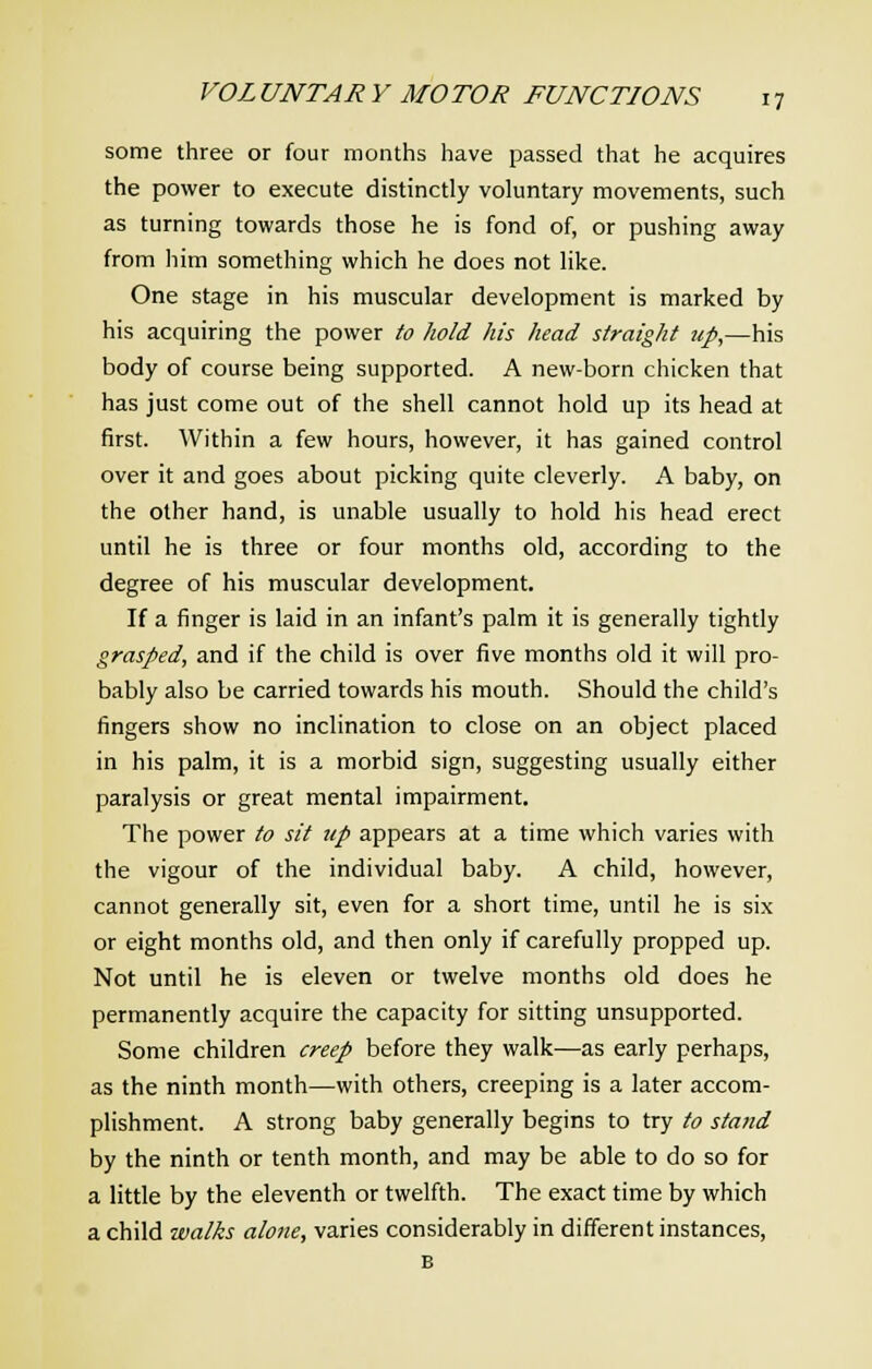 some three or four months have passed that he acquires the power to execute distinctly voluntary movements, such as turning towards those he is fond of, or pushing away from him something which he does not like. One stage in his muscular development is marked by his acquiring the power to hold his head straight up,—his body of course being supported. A new-born chicken that has just come out of the shell cannot hold up its head at first. Within a few hours, however, it has gained control over it and goes about picking quite cleverly. A baby, on the other hand, is unable usually to hold his head erect until he is three or four months old, according to the degree of his muscular development. If a finger is laid in an infant's palm it is generally tightly grasped, and if the child is over five months old it will pro- bably also be carried towards his mouth. Should the child's fingers show no inclination to close on an object placed in his palm, it is a morbid sign, suggesting usually either paralysis or great mental impairment. The power to sit up appears at a time which varies with the vigour of the individual baby. A child, however, cannot generally sit, even for a short time, until he is six or eight months old, and then only if carefully propped up. Not until he is eleven or twelve months old does he permanently acquire the capacity for sitting unsupported. Some children creep before they walk—as early perhaps, as the ninth month—with others, creeping is a later accom- plishment. A strong baby generally begins to try to stand by the ninth or tenth month, and may be able to do so for a little by the eleventh or twelfth. The exact time by which a child walks alone, varies considerably in different instances, B