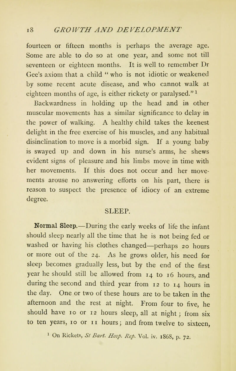 fourteen or fifteen months is perhaps the average age. Some are able to do so at one year, and some not till seventeen or eighteen months. It is well to remember Dr Gee's axiom that a child  who is not idiotic or weakened by some recent acute disease, and who cannot walk at eighteen months of age, is either rickety or paralysed.1 Backwardness in holding up the head and in other muscular movements has a similar significance to delay in the power of walking. A healthy child takes the keenest delight in the free exercise of his muscles, and any habitual disinclination to move is a morbid sign. If a young baby is swayed up and down in his nurse's arms, he shews evident signs of pleasure and his limbs move in time with her movements. If this does not occur and her move- ments arouse no answering efforts on his part, there is reason to suspect the presence of idiocy of an extreme degree. SLEEP. Normal Sleep.—During the early weeks of life the infant should sleep nearly all the time that he is not being fed or washed or having his clothes changed—perhaps 20 hours or more out of the 24. As he grows older, his need for sleep becomes gradually less, but by the end of the first year he should still be allowed from 14 to 16 hours, and during the second and third year from 12 to 14 hours in the day. One or two of these hours are to be taken in the afternoon and the rest at night. From four to five, he should have 10 or 12 hours sleep, all at night; from six to ten years, 10 or n hours; and from twelve to sixteen, 1 On Rickets, St Bart. Hosp. Rep. Vol. iv. 186S, p. 72.