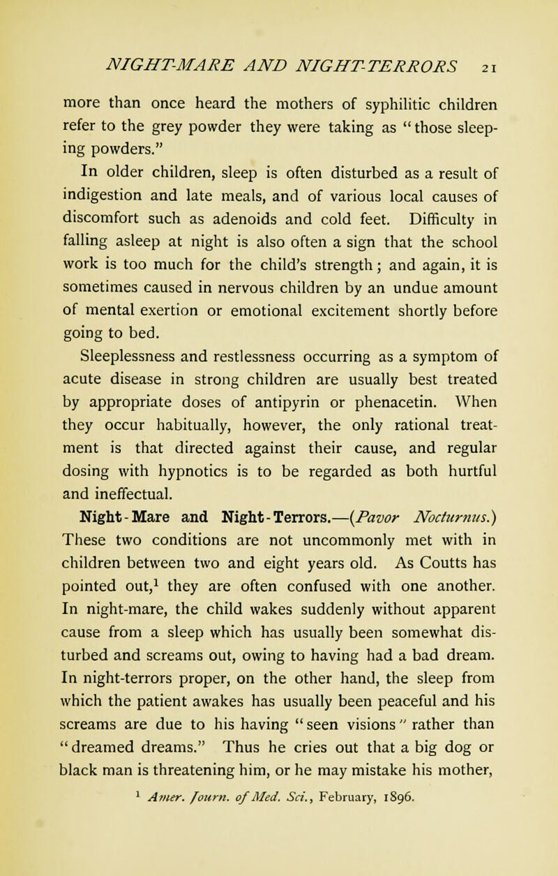 more than once heard the mothers of syphilitic children refer to the grey powder they were taking as  those sleep- ing powders. In older children, sleep is often disturbed as a result of indigestion and late meals, and of various local causes of discomfort such as adenoids and cold feet. Difficulty in falling asleep at night is also often a sign that the school work is too much for the child's strength; and again, it is sometimes caused in nervous children by an undue amount of mental exertion or emotional excitement shortly before going to bed. Sleeplessness and restlessness occurring as a symptom of acute disease in strong children are usually best treated by appropriate doses of antipyrin or phenacetin. When they occur habitually, however, the only rational treat- ment is that directed against their cause, and regular dosing with hypnotics is to be regarded as both hurtful and ineffectual. Night-Mare and Night-Terrors.—(Pavor Noctumits.) These two conditions are not uncommonly met with in children between two and eight years old. As Coutts has pointed out,1 they are often confused with one another. In night-mare, the child wakes suddenly without apparent cause from a sleep which has usually been somewhat dis- turbed and screams out, owing to having had a bad dream. In night-terrors proper, on the other hand, the sleep from which the patient awakes has usually been peaceful and his screams are due to his having  seen visions  rather than dreamed dreams. Thus he cries out that a big dog or black man is threatening him, or he may mistake his mother, 1 Amer. /ourn. of Med. Sri., February, 1896.