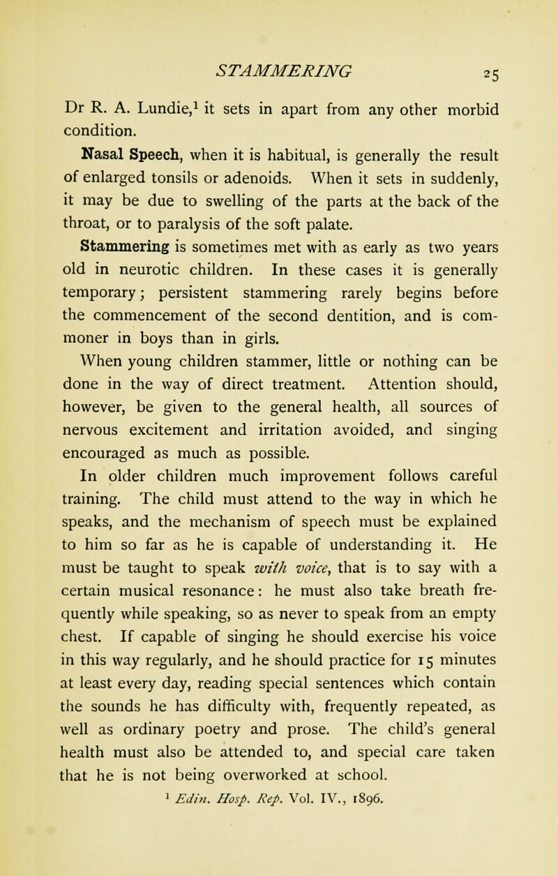 Dr R. A. Lundie,1 it sets in apart from any other morbid condition. Nasal Speech, when it is habitual, is generally the result of enlarged tonsils or adenoids. When it sets in suddenly, it may be due to swelling of the parts at the back of the throat, or to paralysis of the soft palate. Stammering is sometimes met with as early as two years old in neurotic children. In these cases it is generally temporary; persistent stammering rarely begins before the commencement of the second dentition, and is com- moner in boys than in girls. When young children stammer, little or nothing can be done in the way of direct treatment. Attention should, however, be given to the general health, all sources of nervous excitement and irritation avoided, and singing encouraged as much as possible. In older children much improvement follows careful training. The child must attend to the way in which he speaks, and the mechanism of speech must be explained to him so far as he is capable of understanding it. He must be taught to speak with voice, that is to say with a certain musical resonance: he must also take breath fre- quently while speaking, so as never to speak from an empty chest. If capable of singing he should exercise his voice in this way regularly, and he should practice for 15 minutes at least every day, reading special sentences which contain the sounds he has difficulty with, frequently repeated, as well as ordinary poetry and prose. The child's general health must also be attended to, and special care taken that he is not being overworked at school. 1 Edin. Hosp. Rep. Vol. IV., 1896.