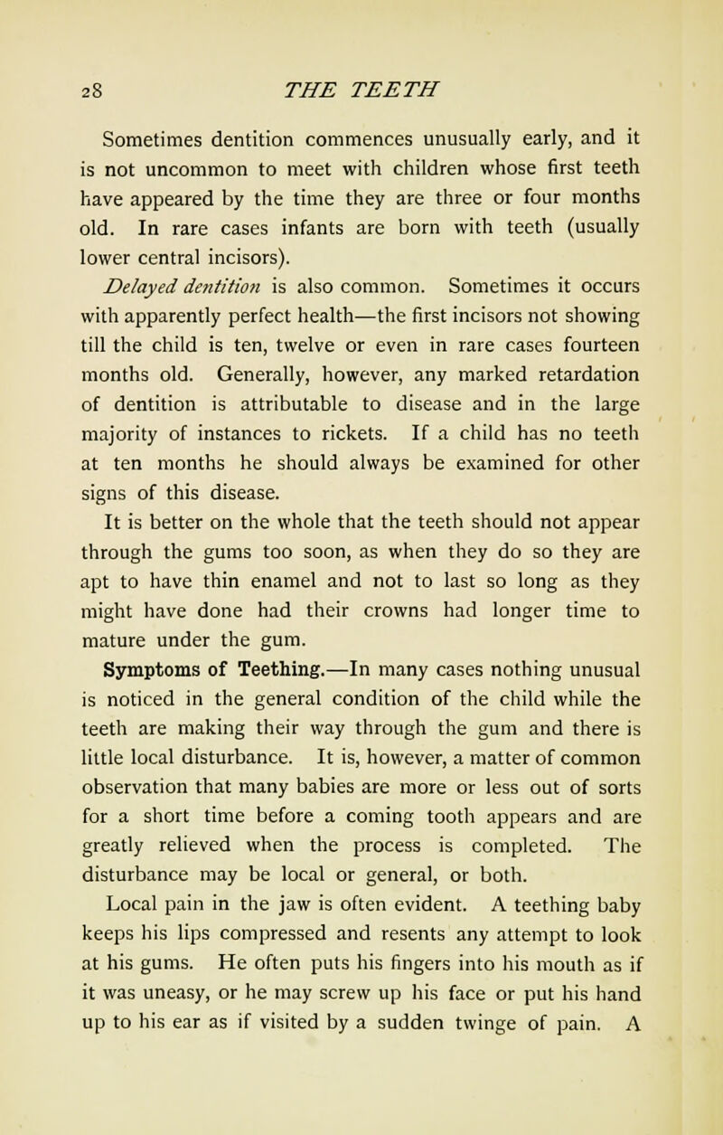 Sometimes dentition commences unusually early, and it is not uncommon to meet with children whose first teeth have appeared by the time they are three or four months old. In rare cases infants are born with teeth (usually lower central incisors). Delayed dentition is also common. Sometimes it occurs with apparently perfect health—the first incisors not showing till the child is ten, twelve or even in rare cases fourteen months old. Generally, however, any marked retardation of dentition is attributable to disease and in the large majority of instances to rickets. If a child has no teeth at ten months he should always be examined for other signs of this disease. It is better on the whole that the teeth should not appear through the gums too soon, as when they do so they are apt to have thin enamel and not to last so long as they might have done had their crowns had longer time to mature under the gum. Symptoms of Teething.—In many cases nothing unusual is noticed in the general condition of the child while the teeth are making their way through the gum and there is little local disturbance. It is, however, a matter of common observation that many babies are more or less out of sorts for a short time before a coming tooth appears and are greatly relieved when the process is completed. The disturbance may be local or general, or both. Local pain in the jaw is often evident. A teething baby keeps his lips compressed and resents any attempt to look at his gums. He often puts his fingers into his mouth as if it was uneasy, or he may screw up his face or put his hand up to his ear as if visited by a sudden twinge of pain. A