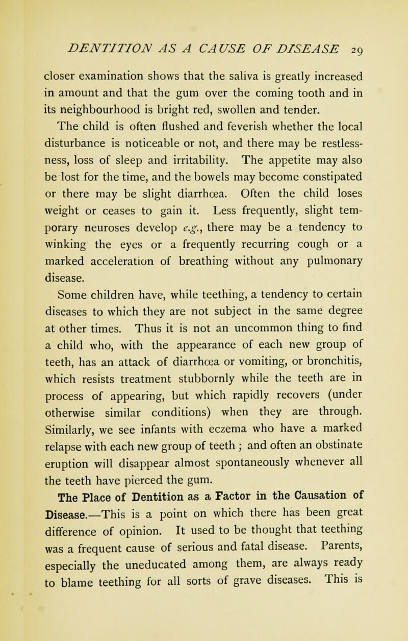 closer examination shows that the saliva is greatly increased in amount and that the gum over the coming tooth and in its neighbourhood is bright red, swollen and tender. The child is often flushed and feverish whether the local disturbance is noticeable or not, and there may be restless- ness, loss of sleep and irritability. The appetite may also be lost for the time, and the bowels may become constipated or there may be slight diarrhoea. Often the child loses weight or ceases to gain it. Less frequently, slight tem- porary neuroses develop e.g., there may be a tendency to winking the eyes or a frequently recurring cough or a marked acceleration of breathing without any pulmonary disease. Some children have, while teething, a tendency to certain diseases to which they are not subject in the same degree at other times. Thus it is not an uncommon thing to find a child who, with the appearance of each new group of teeth, has an attack of diarrhoea or vomiting, or bronchitis, which resists treatment stubbornly while the teeth are in process of appearing, but which rapidly recovers (under otherwise similar conditions) when they are through. Similarly, we see infants with eczema who have a marked relapse with each new group of teeth ; and often an obstinate eruption will disappear almost spontaneously whenever all the teeth have pierced the gum. The Place of Dentition as a Factor in the Causation of Disease.—This is a point on which there has been great difference of opinion. It used to be thought that teething was a frequent cause of serious and fatal disease. Parents, especially the uneducated among them, are always ready to blame teething for all sorts of grave diseases. This is