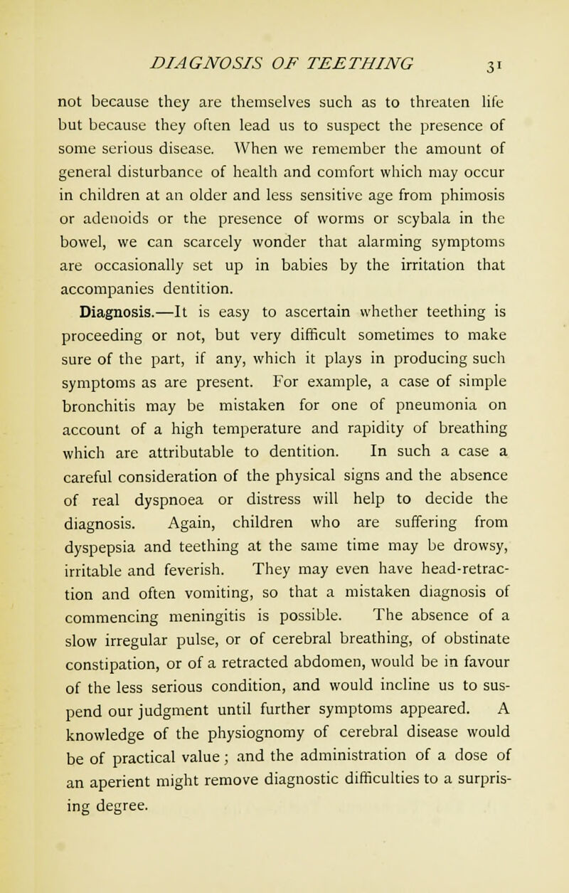 not because they are themselves such as to threaten life but because they often lead us to suspect the presence of some serious disease. When we remember the amount of general disturbance of health and comfort which may occur in children at an older and less sensitive age from phimosis or adenoids or the presence of worms or scybala in the bowel, we can scarcely wonder that alarming symptoms are occasionally set up in babies by the irritation that accompanies dentition. Diagnosis.—It is easy to ascertain whether teething is proceeding or not, but very difficult sometimes to make sure of the part, if any, which it plays in producing such symptoms as are present. For example, a case of simple bronchitis may be mistaken for one of pneumonia on account of a high temperature and rapidity of breathing which are attributable to dentition. In such a case a careful consideration of the physical signs and the absence of real dyspnoea or distress will help to decide the diagnosis. Again, children who are suffering from dyspepsia and teething at the same time may be drowsy, irritable and feverish. They may even have head-retrac- tion and often vomiting, so that a mistaken diagnosis of commencing meningitis is possible. The absence of a slow irregular pulse, or of cerebral breathing, of obstinate constipation, or of a retracted abdomen, would be in favour of the less serious condition, and would incline us to sus- pend our judgment until further symptoms appeared. A knowledge of the physiognomy of cerebral disease would be of practical value; and the administration of a dose of an aperient might remove diagnostic difficulties to a surpris- ing degree.