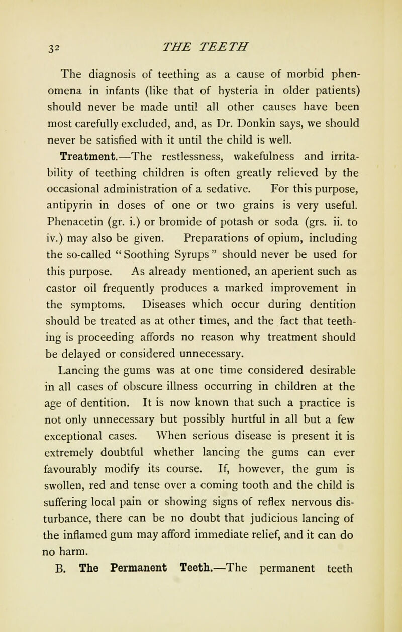 The diagnosis of teething as a cause of morbid phen- omena in infants (like that of hysteria in older patients) should never be made until all other causes have been most carefully excluded, and, as Dr. Donkin says, we should never be satisfied with it until the child is well. Treatment.—The restlessness, wakefulness and irrita- bility of teething children is often greatly relieved by the occasional administration of a sedative. For this purpose, antipyrin in doses of one or two grains is very useful. Phenacetin (gr. i.) or bromide of potash or soda (grs. ii. to iv.) may also be given. Preparations of opium, including the so-called  Soothing Syrups  should never be used for this purpose. As already mentioned, an aperient such as castor oil frequently produces a marked improvement in the symptoms. Diseases which occur during dentition should be treated as at other times, and the fact that teeth- ing is proceeding affords no reason why treatment should be delayed or considered unnecessary. Lancing the gums was at one time considered desirable in all cases of obscure illness occurring in children at the age of dentition. It is now known that such a practice is not only unnecessary but possibly hurtful in all but a few exceptional cases. When serious disease is present it is extremely doubtful whether lancing the gums can ever favourably modify its course. If, however, the gum is swollen, red and tense over a coming tooth and the child is suffering local pain or showing signs of reflex nervous dis- turbance, there can be no doubt that judicious lancing of the inflamed gum may afford immediate relief, and it can do no harm. B. The Permanent Teeth.—The permanent teeth