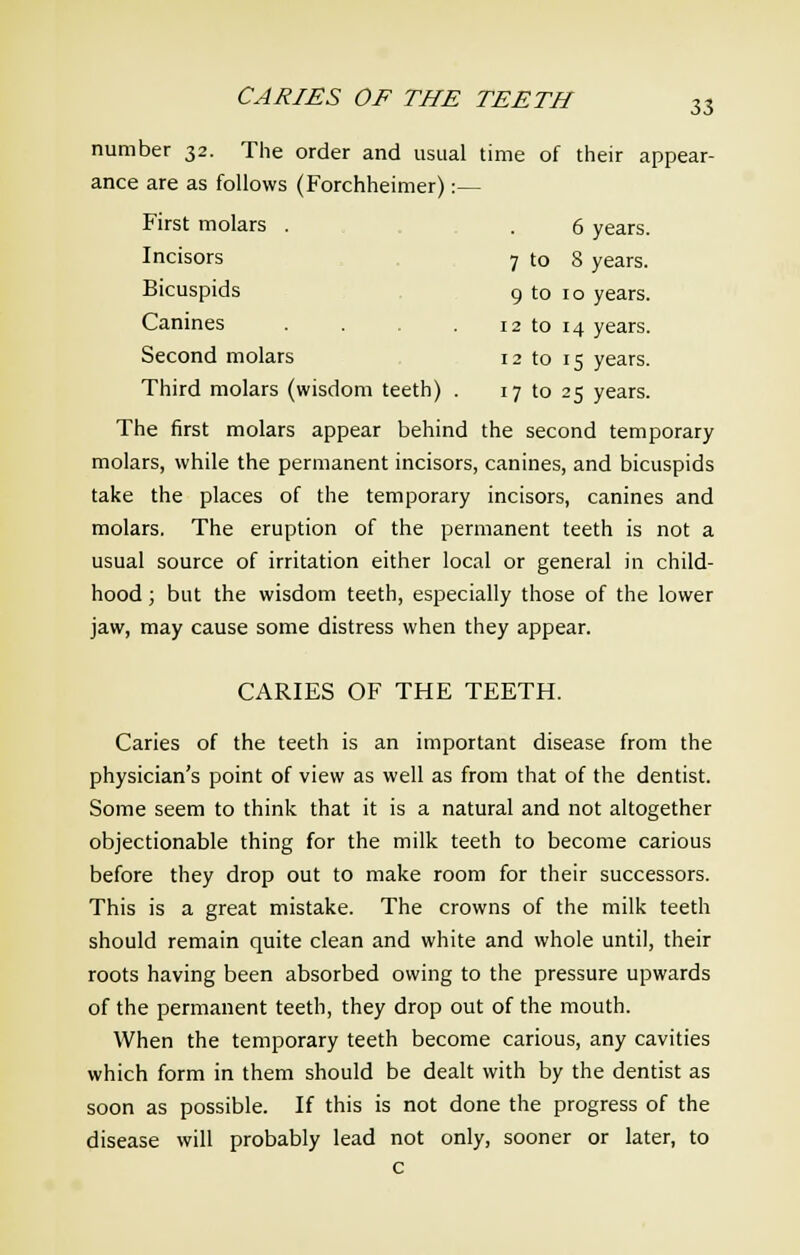 CARIES OF THE TEETH 33 number 32. The order and usual time of their appear- ance are as follows (Forchheimer):— First molars . . 6 years. Incisors 7 to 8 years. Bicuspids 9 to 10 years. Canines . . . 12 to 14 years. Second molars 12 to 15 years. Third molars (wisdom teeth) . 17 to 25 years. The first molars appear behind the second temporary molars, while the permanent incisors, canines, and bicuspids take the places of the temporary incisors, canines and molars. The eruption of the permanent teeth is not a usual source of irritation either local or general in child- hood ; but the wisdom teeth, especially those of the lower jaw, may cause some distress when they appear. CARIES OF THE TEETH. Caries of the teeth is an important disease from the physician's point of view as well as from that of the dentist. Some seem to think that it is a natural and not altogether objectionable thing for the milk teeth to become carious before they drop out to make room for their successors. This is a great mistake. The crowns of the milk teeth should remain quite clean and white and whole until, their roots having been absorbed owing to the pressure upwards of the permanent teeth, they drop out of the mouth. When the temporary teeth become carious, any cavities which form in them should be dealt with by the dentist as soon as possible. If this is not done the progress of the disease will probably lead not only, sooner or later, to c