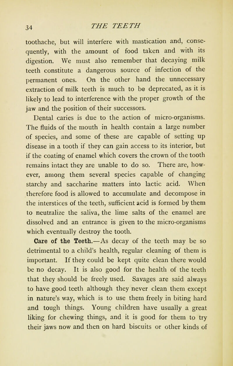 toothache, but will interfere with mastication and, conse- quently, with the amount of food taken and with its digestion. We must also remember that decaying milk teeth constitute a dangerous source of infection of the permanent ones. On the other hand the unnecessary extraction of milk teeth is much to be deprecated, as it is likely to lead to interference with the proper growth of the jaw and the position of their successors. Dental caries is due to the action of micro-organisms. The fluids of the mouth in health contain a large number of species, and some of these are capable of setting up disease in a tooth if they can gain access to its interior, but if the coating of enamel which covers the crown of the tooth remains intact they are unable to do so. There are, how- ever, among them several species capable of changing starchy and saccharine matters into lactic acid. When therefore food is allowed to accumulate and decompose in the interstices of the teeth, sufficient acid is formed by them to neutralize the saliva, the lime salts of the enamel are dissolved and an entrance is given to the micro-organisms which eventually destroy the tooth. Care of the Teeth.—As decay of the teeth may be so detrimental to a child's health, regular cleaning of them is important. If they could be kept quite clean there would be no decay. It is also good for the health of the teeth that they should be freely used. Savages are said always to have good teeth although they never clean them except in nature's way, which is to use them freely in biting hard and tough things. Young children have usually a great liking for chewing things, and it is good for them to try their jaws now and then on hard biscuits or other kinds of