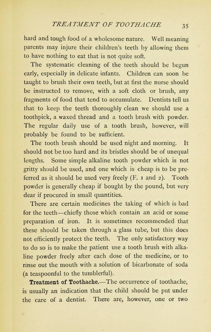 hard and tough food of a wholesome nature. Well meaning parents may injure their children's teeth by allowing them to have nothing to eat that is not quite soft. The systematic cleaning of the teeth should be begun early, especially in delicate infants. Children can soon be taught to brush their own teeth, but at first the nurse should be instructed to remove, with a soft cloth or brush, any fragments of food that tend to accumulate. Dentists tell us that to keep the teeth thoroughly clean we should use a toothpick, a waxed thread and a tooth brush with powder. The regular daily use of a tooth brush, however, will probably be found to be sufficient. The tooth brush should be used night and morning. It should not be too hard and its bristles should be of unequal lengths. Some simple alkaline tooth powder which is not gritty should be used, and one which is cheap is to be pre- ferred as it should be used very freely (F. i and 2). Tooth powder is generally cheap if bought by the pound, but very dear if procured in small quantities. There are certain medicines the taking of which is bad for the teeth—chiefly those which contain an acid or some preparation of iron. It is sometimes recommended that these should be taken through a glass tube, but this does not efficiently protect the teeth. The only satisfactory way to do so is to make the patient use a tooth brush with alka- line powder freely after each dose of the medicine, or to rinse out the mouth with a solution of bicarbonate of soda (a teaspoonful to the tumblerful). Treatment of Toothache.—The occurrence of toothache, is usually an indication that the child should be put under the care of a dentist. There are, however, one or two