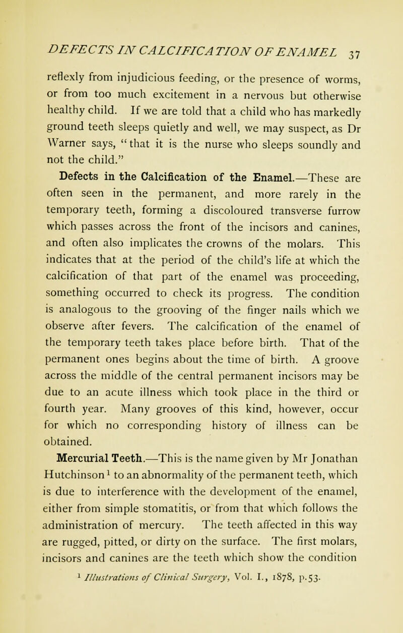 reflexly from injudicious feeding, or the presence of worms, or from too much excitement in a nervous but otherwise healthy child. If we are told that a child who has markedly ground teeth sleeps quietly and well, we may suspect, as Dr Warner says,  that it is the nurse who sleeps soundly and not the child. Defects in the Calcification of the Enamel.—These are often seen in the permanent, and more rarely in the temporary teeth, forming a discoloured transverse furrow which passes across the front of the incisors and canines, and often also implicates the crowns of the molars. This indicates that at the period of the child's life at which the calcification of that part of the enamel was proceeding, something occurred to check its progress. The condition is analogous to the grooving of the finger nails which we observe after fevers. The calcification of the enamel of the temporary teeth takes place before birth. That of the permanent ones begins about the time of birth. A groove across the middle of the central permanent incisors may be due to an acute illness which took place in the third or fourth year. Many grooves of this kind, however, occur for which no corresponding history of illness can be obtained. Mercurial Teeth.—This is the name given by Mr Jonathan Hutchinson1 to an abnormality of the permanent teeth, which is due to interference with the development of the enamel, either from simple stomatitis, or from that which follows the administration of mercury. The teeth affected in this way are rugged, pitted, or dirty on the surface. The first molars, incisors and canines are the teeth which show the condition