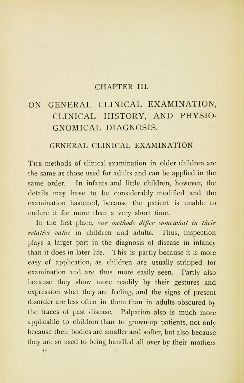 CHAPTER III. ON GENERAL CLINICAL EXAMINATION, CLINICAL HISTORY, AND PHYSIO- GNOMICAL DIAGNOSIS. GENERAL CLINICAL EXAMINATION. The methods of clinical examination in older children are the same as those used for adults and can be applied in the same order. In infants and little children, however, the details may have to be considerably modified and the examination hastened, because the patient is unable to endure it for more than a very short time. In the first place, our methods differ somewhat in their relative value in children and adults. Thus, inspection plays a larger part in the diagnosis of disease in infancy than it does in later life. This is partly because it is more easy of application, as children are usually stripped for examination and are thus more easily seen. Partly also because they show more readily by their gestures and expression what they are feeling, and the signs of present disorder are less often in them than in adults obscured by the traces of past disease. Palpation also is much more applicable to children than to grown-up patients, not only because their bodies are smaller and softer, but also because they are so used to being handled all over by their mothers