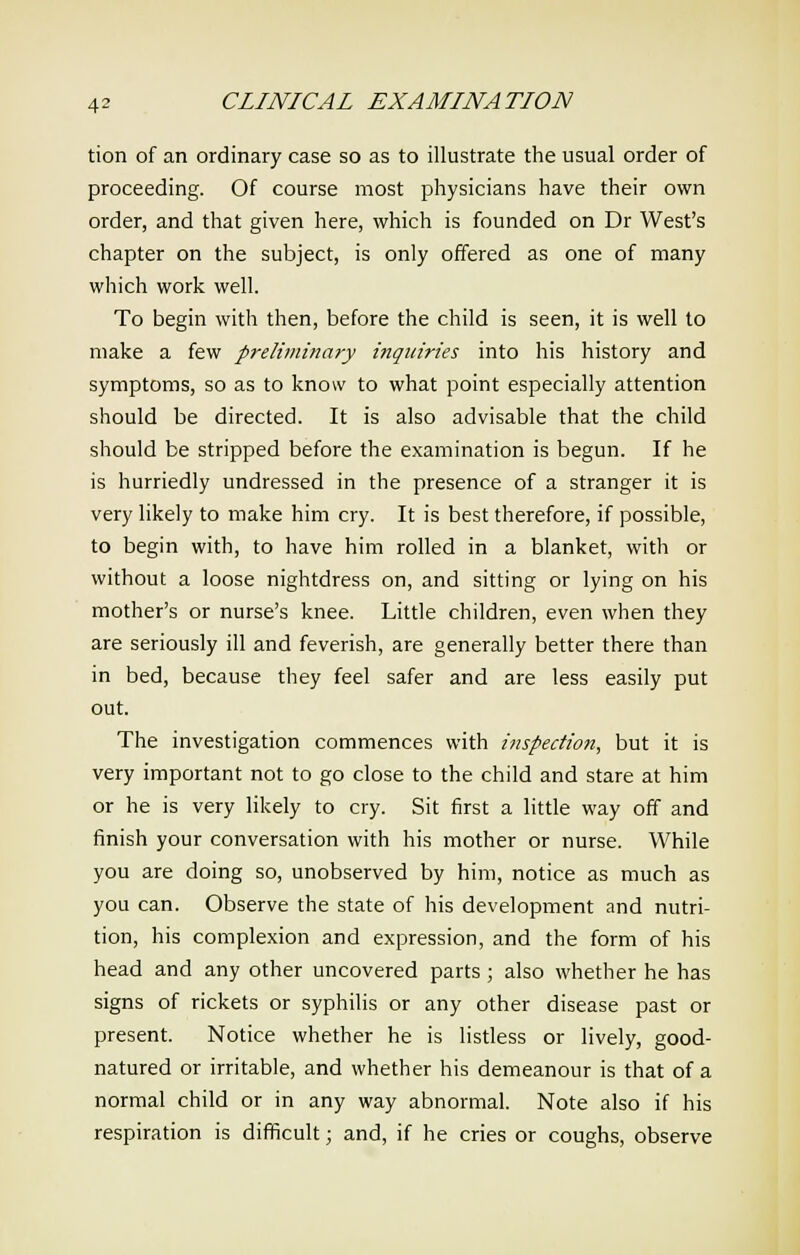 tion of an ordinary case so as to illustrate the usual order of proceeding. Of course most physicians have their own order, and that given here, which is founded on Dr West's chapter on the subject, is only offered as one of many which work well. To begin with then, before the child is seen, it is well to make a few preliminary inquiries into his history and symptoms, so as to know to what point especially attention should be directed. It is also advisable that the child should be stripped before the examination is begun. If he is hurriedly undressed in the presence of a stranger it is very likely to make him cry. It is best therefore, if possible, to begin with, to have him rolled in a blanket, with or without a loose nightdress on, and sitting or lying on his mother's or nurse's knee. Little children, even when they are seriously ill and feverish, are generally better there than in bed, because they feel safer and are less easily put out. The investigation commences with inspection, but it is very important not to go close to the child and stare at him or he is very likely to cry. Sit first a little way off and finish your conversation with his mother or nurse. While you are doing so, unobserved by him, notice as much as you can. Observe the state of his development and nutri- tion, his complexion and expression, and the form of his head and any other uncovered parts ; also whether he has signs of rickets or syphilis or any other disease past or present. Notice whether he is listless or lively, good- natured or irritable, and whether his demeanour is that of a normal child or in any way abnormal. Note also if his respiration is difficult; and, if he cries or coughs, observe