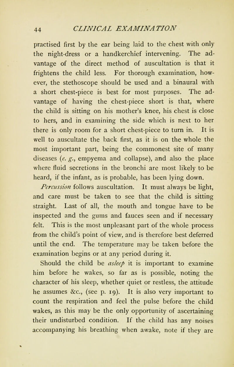 practised first by the ear being laid to the chest with only the night-dress or a handkerchief intervening. The ad- vantage of the direct method of auscultation is that it frightens the child less. For thorough examination, how- ever, the stethoscope should be used and a binaural with a short chest-piece is best for most purposes. The ad- vantage of having the chest-piece short is that, where the child is sitting on his mother's knee, his chest is close to hers, and in examining the side which is next to her there is only room for a short chest-piece to turn in. It is well to auscultate the back first, as it is on the whole the most important part, being the commonest site of many diseases (e. g., empyema and collapse), and also the place where fluid secretions in the bronchi are most likely to be heard, if the infant, as is probable, has been lying down. Percussion follows auscultation. It must always be light, and care must be taken to see that the child is sitting straight. Last of all, the mouth and tongue have to be inspected and the gums and fauces seen and if necessary felt. This is the most unpleasant part of the whole process from the child's point of view, and is therefore best deferred until the end. The temperature may be taken before the examination begins or at any period during it. Should the child be asleep it is important to examine him before he wakes, so far as is possible, noting the character of his sleep, whether quiet or restless, the attitude he assumes &c, (see p. 19). It is also very important to count the respiration and feel the pulse before the child wakes, as this may be the only opportunity of ascertaining their undisturbed condition. If the child has any noises accompanying his breathing when awake, note if they are
