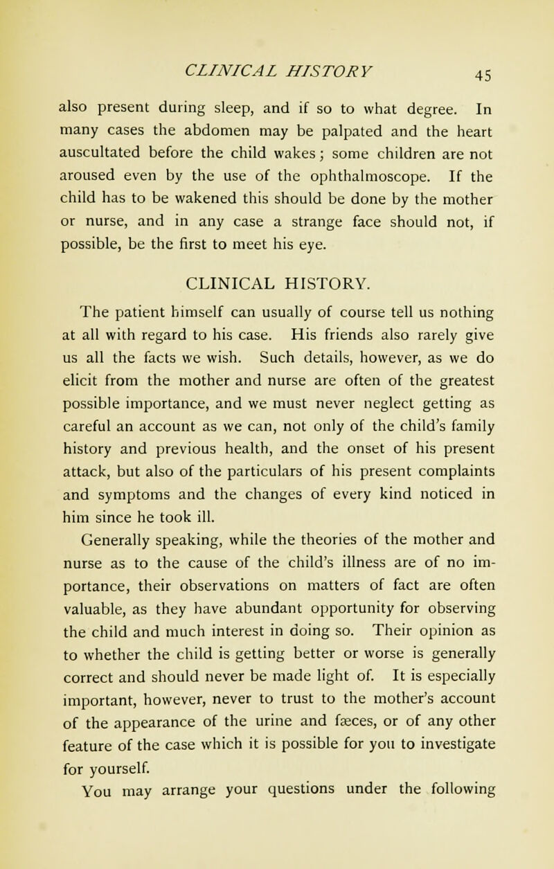 also present during sleep, and if so to what degree. In many cases the abdomen may be palpated and the heart auscultated before the child wakes; some children are not aroused even by the use of the ophthalmoscope. If the child has to be wakened this should be done by the mother or nurse, and in any case a strange face should not, if possible, be the first to meet his eye. CLINICAL HISTORY. The patient himself can usually of course tell us nothing at all with regard to his case. His friends also rarely give us all the facts we wish. Such details, however, as we do elicit from the mother and nurse are often of the greatest possible importance, and we must never neglect getting as careful an account as we can, not only of the child's family history and previous health, and the onset of his present attack, but also of the particulars of his present complaints and symptoms and the changes of every kind noticed in him since he took ill. Generally speaking, while the theories of the mother and nurse as to the cause of the child's illness are of no im- portance, their observations on matters of fact are often valuable, as they have abundant opportunity for observing the child and much interest in doing so. Their opinion as to whether the child is getting better or worse is generally correct and should never be made light of. It is especially important, however, never to trust to the mother's account of the appearance of the urine and faeces, or of any other feature of the case which it is possible for you to investigate for yourself. You may arrange your questions under the following