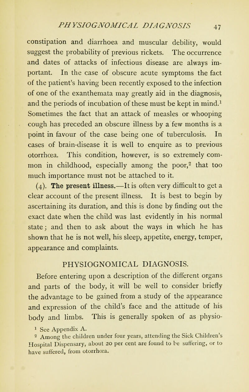 constipation and diarrhoea and muscular debility, would suggest the probability of previous rickets. The occurrence and dates of attacks of infectious disease are always im- portant. In the case of obscure acute symptoms the fact of the patient's having been recently exposed to the infection of one of the exanthemata may greatly aid in the diagnosis, and the periods of incubation of these must be kept in mind.1 Sometimes the fact that an attack of measles or whooping cough has preceded an obscure illness by a few months is a point in favour of the case being one of tuberculosis. In cases of brain-disease it is well to enquire as to previous otorrhcea. This condition, however, is so extremely com- mon in childhood, especially among the poor,2 that too much importance must not be attached to it. (4). The present illness.—It is often very difficult to get a clear account of the present illness. It is best to begin by ascertaining its duration, and this is done by finding out the exact date when the child was last evidently in his normal state; and then to ask about the ways in which he has shown that he is not well, his sleep, appetite, energy, temper, appearance and complaints. PHYSIOGNOMICAL DIAGNOSIS. Before entering upon a description of the different organs and parts of the body, it will be well to consider briefly the advantage to be gained from a study of the appearance and expression of the child's face and the attitude of his body and limbs. This is generally spoken of as physio- 1 See Appendix A. 2 Among the children under four years, attending the Sick Children's Hospital Dispensary, about 20 per cent are found to be suffering, or to have suffered, from otorrhcea.