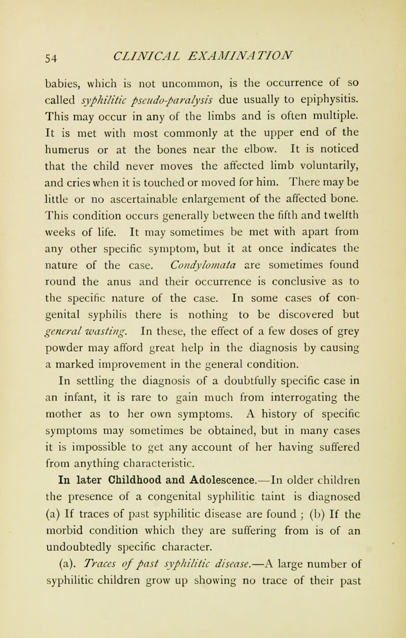 babies, which is not uncommon, is the occurrence of so called syphilitic pseudo-paralysis due usually to epiphysitis. This may occur in any of the limbs and is often multiple. It is met with most commonly at the upper end of the humerus or at the bones near the elbow. It is noticed that the child never moves the affected limb voluntarily, and cries when it is touched or moved for him. There may be little or no ascertainable enlargement of the affected bone. This condition occurs generally between the fifth and twelfth weeks of life. It may sometimes be met with apart from any other specific symptom, but it at once indicates the nature of the case. Condylomata are sometimes found round the anus and their occurrence is conclusive as to the specific nature of the case. In some cases of con- genital syphilis there is nothing to be discovered but general wasting. In these, the effect of a few doses of grey powder may afford great help in the diagnosis by causing a marked improvement in the general condition. In settling the diagnosis of a doubtfully specific case in an infant, it is rare to gain much from interrogating the mother as to her own symptoms. A history of specific symptoms may sometimes be obtained, but in many cases it is impossible to get any account of her having suffered from anything characteristic. In later Childhood and Adolescence.—In older children the presence of a congenital syphilitic taint is diagnosed (a) If traces of past syphilitic disease are found ; (b) If the morbid condition which they are suffering from is of an undoubtedly specific character. (a). Traces of past syphilitic disease.—A large number of syphilitic children grow up showing no trace of their past