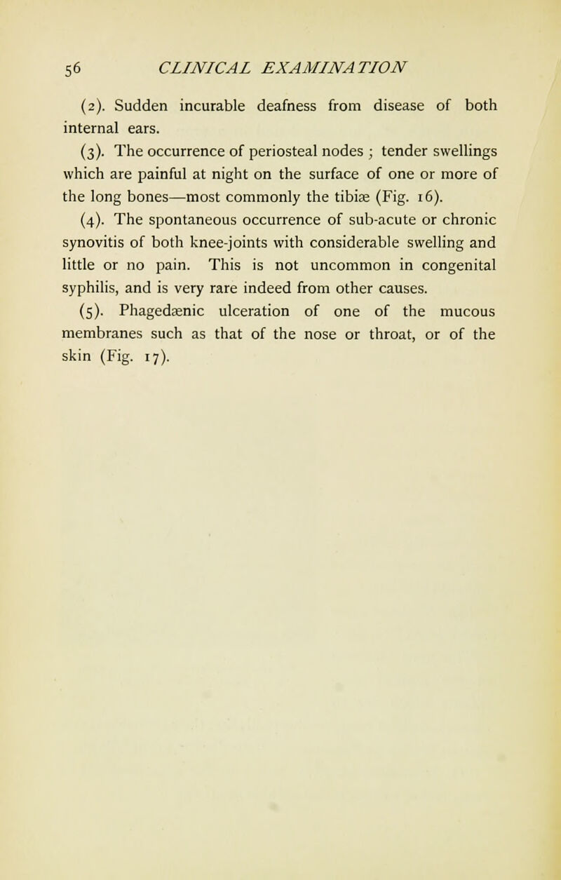 (2). Sudden incurable deafness from disease of both internal ears. (3). The occurrence of periosteal nodes ; tender swellings which are painful at night on the surface of one or more of the long bones—most commonly the tibiae (Fig. 16). (4). The spontaneous occurrence of sub-acute or chronic synovitis of both knee-joints with considerable swelling and little or no pain. This is not uncommon in congenital syphilis, and is very rare indeed from other causes. (5). Phagedaenic ulceration of one of the mucous membranes such as that of the nose or throat, or of the skin (Fig. 17).