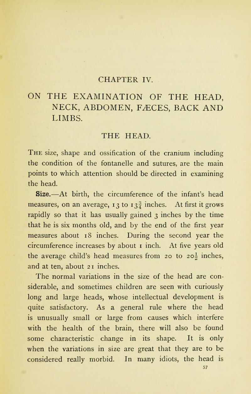 CHAPTER IV. ON THE EXAMINATION OF THE HEAD, NECK, ABDOMEN, F^CES, BACK AND LIMBS. THE HEAD. The size, shape and ossification of the cranium including the condition of the fontanelle and sutures, are the main points to which attention should be directed in examining the head. Size.—At birth, the circumference of the infant's head measures, on an average, 13 to 13-J inches. At first it grows rapidly so that it has usually gained 3 inches by the time that he is six months old, and by the end of the first year measures about 18 inches. During the second year the circumference increases by about 1 inch. At five years old the average child's head measures from 20 to 20^ inches, and at ten, about 21 inches. The normal variations in the size of the head are con- siderable, and sometimes children are seen with curiously long and large heads, whose intellectual development is quite satisfactory. As a general rule where the head is unusually small or large from causes which interfere with the health of the brain, there will also be found some characteristic change in its shape. It is only when the variations in size are great that they are to be considered really morbid. In many idiots, the head is