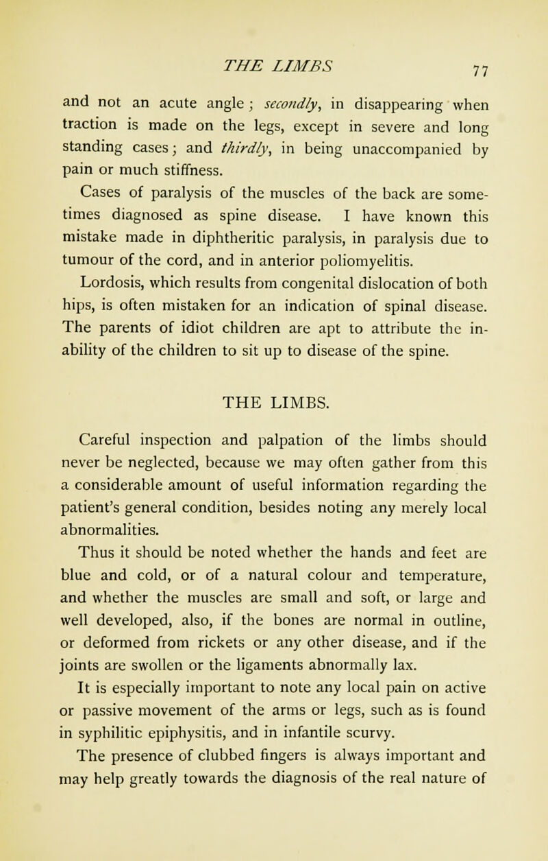 THE LIMBS and not an acute angle ; secondly, in disappearing when traction is made on the legs, except in severe and long standing cases; and thirdly, in being unaccompanied by pain or much stiffness. Cases of paralysis of the muscles of the back are some- times diagnosed as spine disease. I have known this mistake made in diphtheritic paralysis, in paralysis due to tumour of the cord, and in anterior poliomyelitis. Lordosis, which results from congenital dislocation of both hips, is often mistaken for an indication of spinal disease. The parents of idiot children are apt to attribute the in- ability of the children to sit up to disease of the spine. THE LIMBS. Careful inspection and palpation of the limbs should never be neglected, because we may often gather from this a considerable amount of useful information regarding the patient's general condition, besides noting any merely local abnormalities. Thus it should be noted whether the hands and feet are blue and cold, or of a natural colour and temperature, and whether the muscles are small and soft, or large and well developed, also, if the bones are normal in outline, or deformed from rickets or any other disease, and if the joints are swollen or the ligaments abnormally lax. It is especially important to note any local pain on active or passive movement of the arms or legs, such as is found in syphilitic epiphysitis, and in infantile scurvy. The presence of clubbed fingers is always important and may help greatly towards the diagnosis of the real nature of