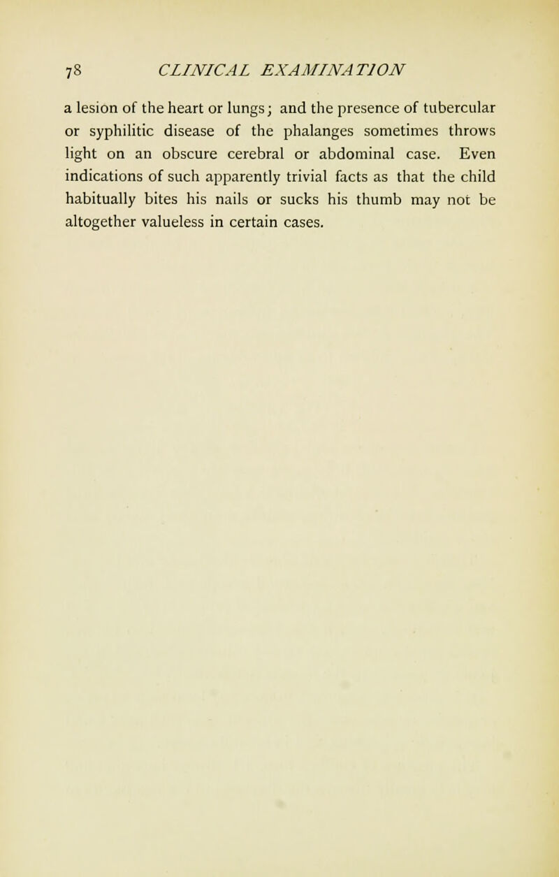 a lesion of the heart or lungs; and the presence of tubercular or syphilitic disease of the phalanges sometimes throws light on an obscure cerebral or abdominal case. Even indications of such apparently trivial facts as that the child habitually bites his nails or sucks his thumb may not be altogether valueless in certain cases.