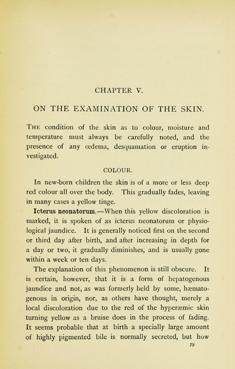 CHAPTER V. ON THE EXAMINATION OF THE SKIN. The condition of the skin as to colour, moisture and temperature must always be carefully noted, and the presence of any cedema, desquamation or eruption in- vestigated. COLOUR. In new-born children the skin is of a more or less deep red colour all over the body. This gradually fades, leaving in many cases a yellow tinge. Icterus neonatorum.—When this yellow discoloration is marked, it is spoken of as icterus neonatorum or physio- logical jaundice. It is generally noticed first on the second or third day after birth, and after increasing in depth for a day or two, it gradually diminishes, and is usually gone within a week or ten days. The explanation of this phenomenon is still obscure. It is certain, however, that it is a form of hepatogenous jaundice and not, as was formerly held by some, hfemato- genous in origin, nor, as others have thought, merely a local discoloration due to the red of the hypersemic skin turning yellow as a bruise does in the process of fading. It seems probable that at birth a specially large amount of highly pigmented bile is normally secreted, but how
