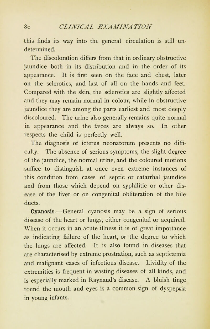 this finds its way into the general circulation is still un- determined. The discoloration differs from that in ordinary obstructive jaundice both in its distribution and in the order of its appearance. It is first seen on the face and chest, later on the sclerotics, and last of all on the hands and feet. Compared with the skin, the sclerotics are slightly affected and they may remain normal in colour, while in obstructive jaundice they are among the parts earliest and most deeply discoloured. The urine also generally remains quite normal in appearance and the feces are always so. In other respects the child is perfectly well. The diagnosis of icterus neonatorum presents no diffi- culty. The absence of serious symptoms, the slight degree of the jaundice, the normal urine, and the coloured motions suffice to distinguish at once even extreme instances of this condition from cases of septic or catarrhal jaundice and from those which depend on syphilitic or other dis- ease of the liver or on congenital obliteration of the bile ducts. Cyanosis.—General cyanosis may be a sign of serious disease of the heart or lungs, either congenital or acquired. When it occurs in an acute illness it is of great importance as indicating failure of the heart, or the degree to which the lungs are affected. It is also found in diseases that are characterised by extreme prostration, such as septicemia and malignant cases of infectious disease. Lividity of the extremities is frequent in wasting diseases of all kinds, and is especially marked in Raynaud's disease. A bluish tinge round the mouth and eyes is a common sign of dyspepsia in young infants.