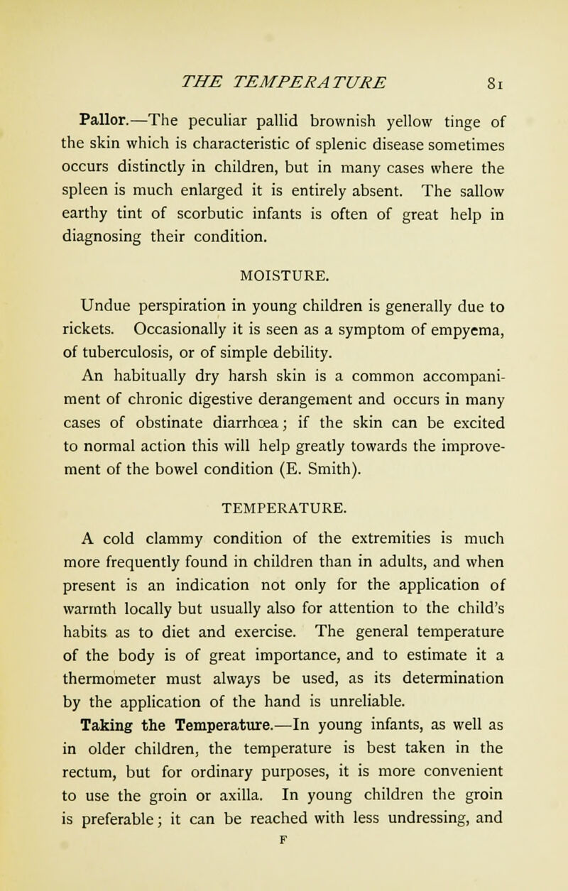 Pallor.—The peculiar pallid brownish yellow tinge of the skin which is characteristic of splenic disease sometimes occurs distinctly in children, but in many cases where the spleen is much enlarged it is entirely absent. The sallow earthy tint of scorbutic infants is often of great help in diagnosing their condition. MOISTURE. Undue perspiration in young children is generally due to rickets. Occasionally it is seen as a symptom of empyema, of tuberculosis, or of simple debility. An habitually dry harsh skin is a common accompani- ment of chronic digestive derangement and occurs in many cases of obstinate diarrhoea; if the skin can be excited to normal action this will help greatly towards the improve- ment of the bowel condition (E. Smith). TEMPERATURE. A cold clammy condition of the extremities is much more frequently found in children than in adults, and when present is an indication not only for the application of warmth locally but usually also for attention to the child's habits as to diet and exercise. The general temperature of the body is of great importance, and to estimate it a thermometer must always be used, as its determination by the application of the hand is unreliable. Taking the Temperature.-—In young infants, as well as in older children, the temperature is best taken in the rectum, but for ordinary purposes, it is more convenient to use the groin or axilla. In young children the groin is preferable; it can be reached with less undressing, and F