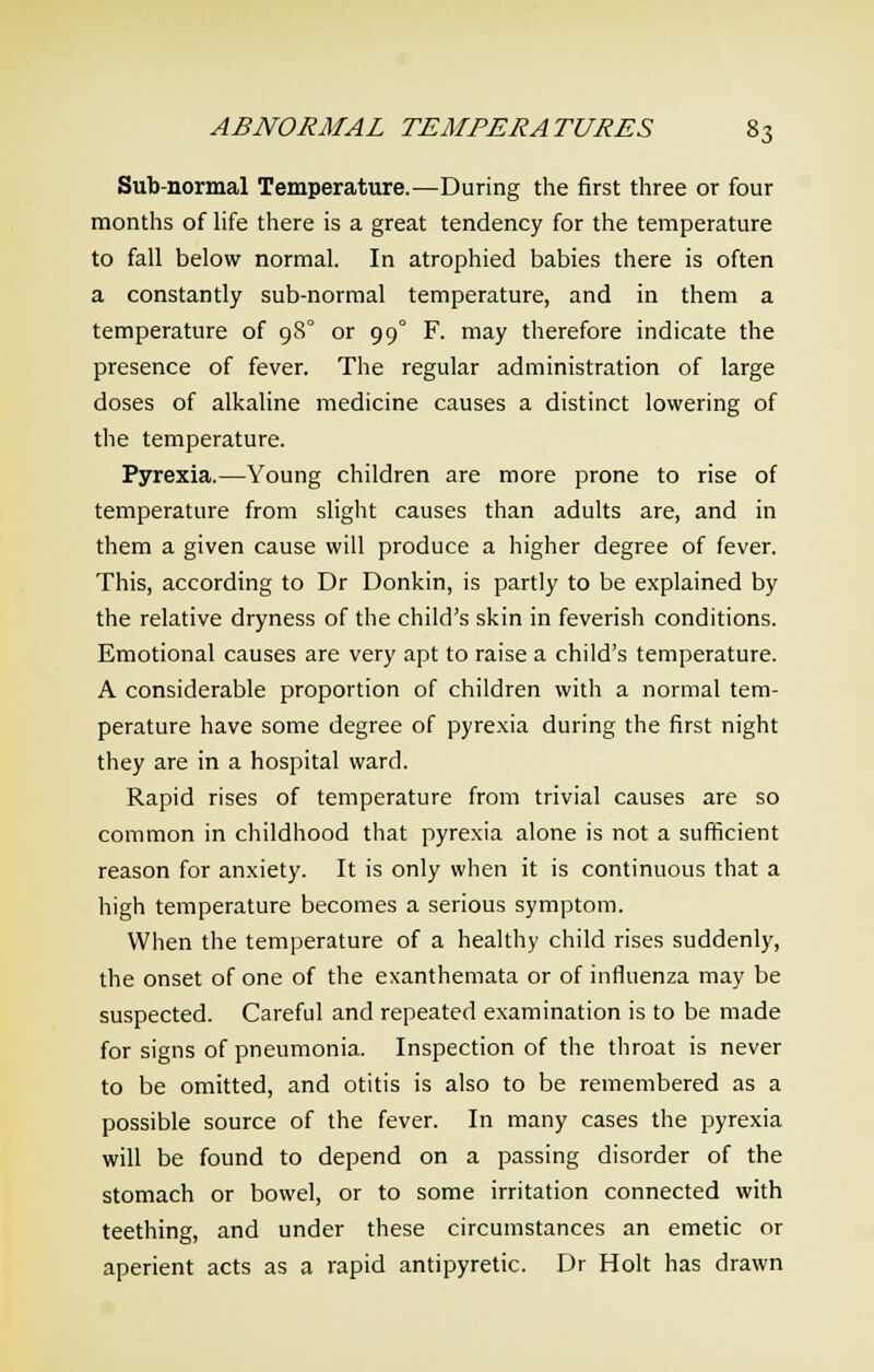 Sub-normal Temperature.—During the first three or four months of life there is a great tendency for the temperature to fall below normal. In atrophied babies there is often a constantly sub-normal temperature, and in them a temperature of 980 or 990 F. may therefore indicate the presence of fever. The regular administration of large doses of alkaline medicine causes a distinct lowering of the temperature. Pyrexia.—Young children are more prone to rise of temperature from slight causes than adults are, and in them a given cause will produce a higher degree of fever. This, according to Dr Donkin, is partly to be explained by the relative dryness of the child's skin in feverish conditions. Emotional causes are very apt to raise a child's temperature. A considerable proportion of children with a normal tem- perature have some degree of pyrexia during the first night they are in a hospital ward. Rapid rises of temperature from trivial causes are so common in childhood that pyrexia alone is not a sufficient reason for anxiety. It is only when it is continuous that a high temperature becomes a serious symptom. When the temperature of a healthy child rises suddenly, the onset of one of the exanthemata or of influenza may be suspected. Careful and repeated examination is to be made for signs of pneumonia. Inspection of the throat is never to be omitted, and otitis is also to be remembered as a possible source of the fever. In many cases the pyrexia will be found to depend on a passing disorder of the stomach or bowel, or to some irritation connected with teething, and under these circumstances an emetic or aperient acts as a rapid antipyretic. Dr Holt has drawn