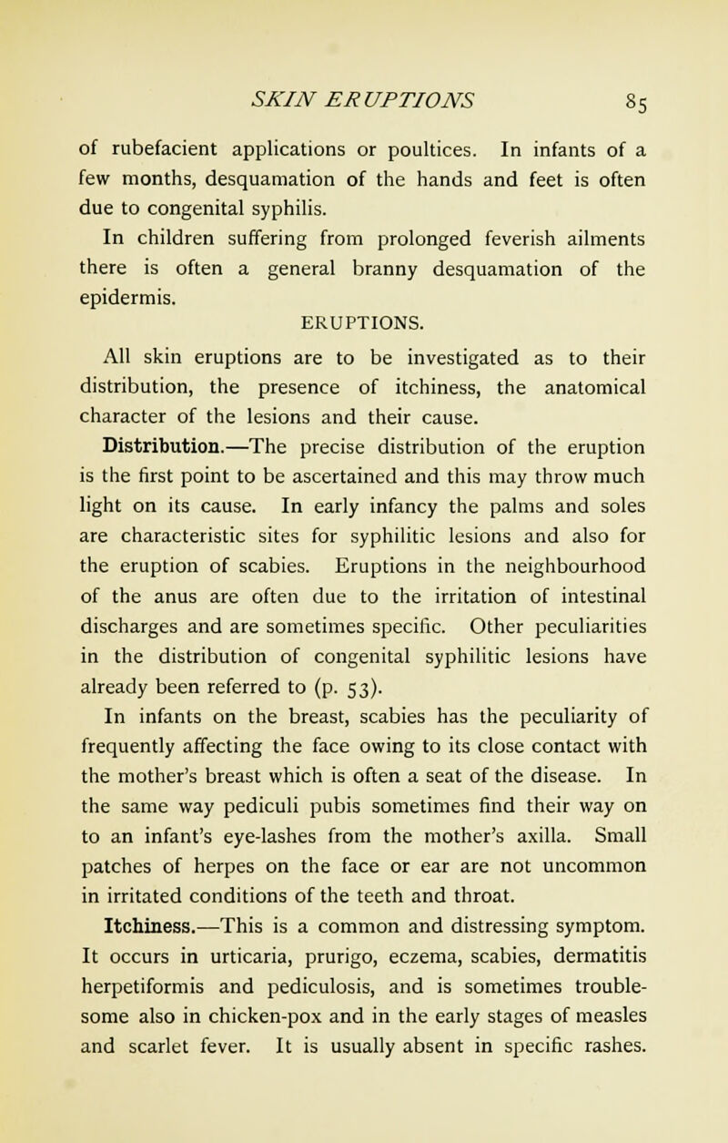 of rubefacient applications or poultices. In infants of a few months, desquamation of the hands and feet is often due to congenital syphilis. In children suffering from prolonged feverish ailments there is often a general branny desquamation of the epidermis. ERUPTIONS. All skin eruptions are to be investigated as to their distribution, the presence of itchiness, the anatomical character of the lesions and their cause. Distribution.—The precise distribution of the eruption is the first point to be ascertained and this may throw much light on its cause. In early infancy the palms and soles are characteristic sites for syphilitic lesions and also for the eruption of scabies. Eruptions in the neighbourhood of the anus are often due to the irritation of intestinal discharges and are sometimes specific. Other peculiarities in the distribution of congenital syphilitic lesions have already been referred to (p. 53). In infants on the breast, scabies has the peculiarity of frequently affecting the face owing to its close contact with the mother's breast which is often a seat of the disease. In the same way pediculi pubis sometimes find their way on to an infant's eye-lashes from the mother's axilla. Small patches of herpes on the face or ear are not uncommon in irritated conditions of the teeth and throat. Itchiness.—This is a common and distressing symptom. It occurs in urticaria, prurigo, eczema, scabies, dermatitis herpetiformis and pediculosis, and is sometimes trouble- some also in chicken-pox and in the early stages of measles and scarlet fever. It is usually absent in specific rashes.