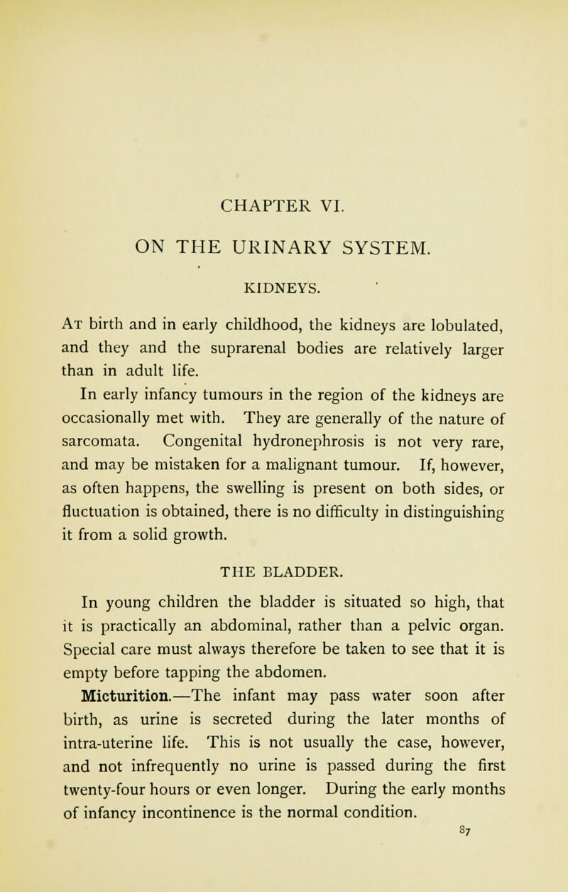 CHAPTER VI. ON THE URINARY SYSTEM. KIDNEYS. At birth and in early childhood, the kidneys are lobulated, and they and the suprarenal bodies are relatively larger than in adult life. In early infancy tumours in the region of the kidneys are occasionally met with. They are generally of the nature of sarcomata. Congenital hydronephrosis is not very rare, and may be mistaken for a malignant tumour. If, however, as often happens, the swelling is present on both sides, or fluctuation is obtained, there is no difficulty in distinguishing it from a solid growth. THE BLADDER. In young children the bladder is situated so high, that it is practically an abdominal, rather than a pelvic organ. Special care must always therefore be taken to see that it is empty before tapping the abdomen. Micturition.—The infant may pass water soon after birth, as urine is secreted during the later months of intra-uterine life. This is not usually the case, however, and not infrequently no urine is passed during the first twenty-four hours or even longer. During the early months of infancy incontinence is the normal condition.