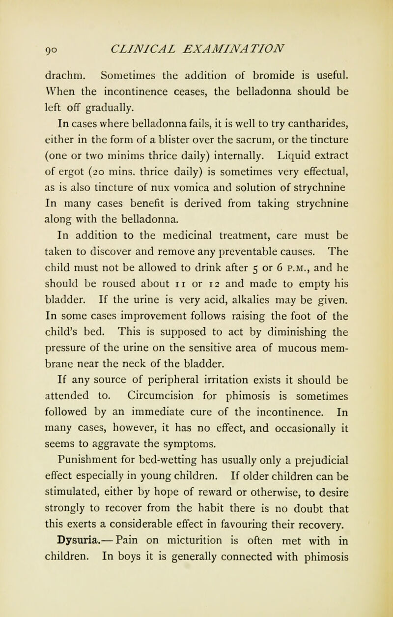 drachm. Sometimes the addition of bromide is useful. When the incontinence ceases, the belladonna should be left off gradually. In cases where belladonna fails, it is well to try cantharides, either in the form of a blister over the sacrum, or the tincture (one or two minims thrice daily) internally. Liquid extract of ergot (20 mins. thrice daily) is sometimes very effectual, as is also tincture of nux vomica and solution of strychnine In many cases benefit is derived from taking strychnine along with the belladonna. In addition to the medicinal treatment, care must be taken to discover and remove any preventable causes. The child must not be allowed to drink after 5 or 6 p.m., and he should be roused about n or 12 and made to empty his bladder. If the urine is very acid, alkalies may be given. In some cases improvement follows raising the foot of the child's bed. This is supposed to act by diminishing the pressure of the urine on the sensitive area of mucous mem- brane near the neck of the bladder. If any source of peripheral irritation exists it should be attended to. Circumcision for phimosis is sometimes followed by an immediate cure of the incontinence. In many cases, however, it has no effect, and occasionally it seems to aggravate the symptoms. Punishment for bed-wetting has usually only a prejudicial effect especially in young children. If older children can be stimulated, either by hope of reward or otherwise, to desire strongly to recover from the habit there is no doubt that this exerts a considerable effect in favouring their recovery. Dysuria.— Pain on micturition is often met with in children. In boys it is generally connected with phimosis