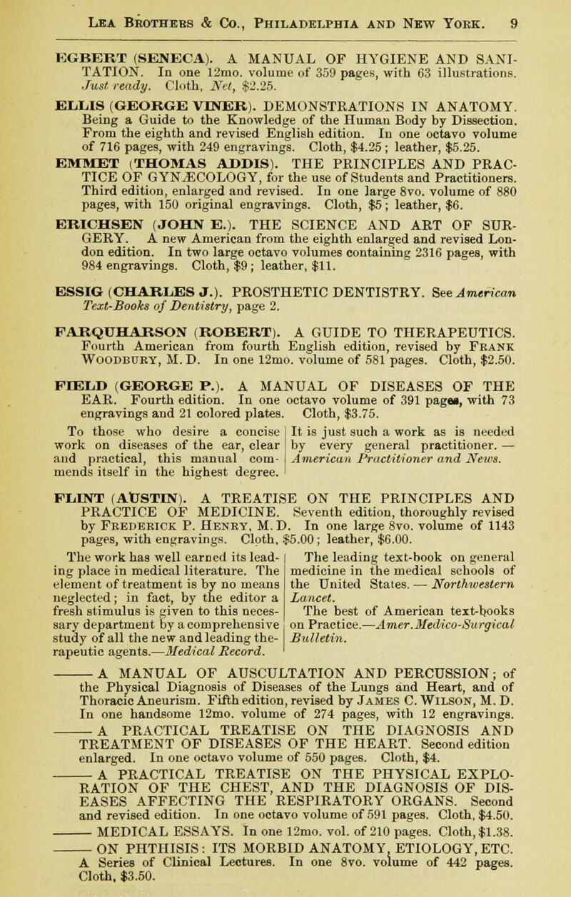 EGBERT (SENECA). A MANUAL OF HYGIENE AND SANI- TATION. In one 12mo. volume of 359 pages, with 63 illustrations. Just ready. Cloth, Net, $2.25. ELLIS (GEORGE VTNER). DEMONSTRATIONS IN ANATOMY. Being a Guide to the Knowledge of the Human Body by Dissection. From the eighth and revised English edition. In one octavo volume of 716 pages, with 249 engravings. Cloth, $4.25 ; leather, $5.25. EMMET (THOMAS ADDIS). THE PRINCIPLES AND PRAC- TICE OF GYNECOLOGY, for the use of Students and Practitioners. Third edition, enlarged and revised. In one large 8vo. volume of 880 pages, with 150 original engravings. Cloth, $5; leather, $6. ERICHSEN (JOHN E.). THE SCIENCE AND ART OF SUR- GERY. A new American from the eighth enlarged and revised Lon- don edition. In two large octavo volumes containing 2316 pages, with 984 engravings. Cloth, $9 ; leather, $11. ESSIG(CHARLES J.). PROSTHETIC DENTISTRY. See American Text-Books of Dentistry, page 2. PARQUHARSON (ROBERT). A GUIDE TO THERAPEUTICS. Fourth American from fourth English edition, revised by Frank Woodbury, M. D. In one 12mo. volume of 581 pages. Cloth, $2.50. FIELD (GEORGE P.). A MANUAL OF DISEASES OF THE EAR. Fourth edition. In one octavo volume of 391 pagei, with 73 engravings and 21 colored plates. Cloth, $3.75. It is just such a work as is needed by every general practitioner. — American Practitioner and News. To those who desire a concise work on diseases of the ear, clear and practical, this manual com- mends itself in the highest degree. FLINT (AUSTIN). A TREATISE ON THE PRINCIPLES AND PRACTICE OF MEDICINE. Seventh edition, thoroughly revised by Frederick P. Henry, M. D. In one large 8vo. volume of 1143 pages, with engravings. Cloth, $5.00; leather, $6.00. The work has well earned its lead- | The leading text-book on general ing place in medical literature. The element of treatment is by no means neglected; in fact, by the editor a fresh stimulus is given to this neces- sary department by a comprehensive study of all the new and leading the- rapeutic agents.—Medical Record. medicine in the medical schools of the United States. — Northwestern Lancet. The best of American text-books on Practice.—Amer.Medico-Surgical Bulletin. — A MANUAL OF AUSCULTATION AND PERCUSSION; of the Physical Diagnosis of Diseases of the Lungs and Heart, and of Thoracic Aneurism. Fifth edition, revised by James C. Wilson, M. D. In one handsome 12mo. volume of 274 pages, with 12 engravings. — A PRACTICAL TREATISE ON THE DIAGNOSIS AND TREATMENT OF DISEASES OF THE HEART. Second edition enlarged. In one octavo volume of 550 pages. Cloth, $4. A PRACTICAL TREATISE ON THE PHYSICAL EXPLO- RATION OF THE CHEST, AND THE DIAGNOSIS OF DIS- EASES AFFECTING THE RESPIRATORY ORGANS. Second and revised edition. In one octavo volume of 591 pages. Cloth, $4.50. — MEDICAL ESSAYS. In one 12mo. vol. of 210 pages. Cloth, $1.38. — ON PHTHISIS : ITS MORBID ANATOMY ETIOLOGY, ETC. A Series of Clinical Lectures. In one 8vo. volume of 442 pages. Cloth, $3.50.