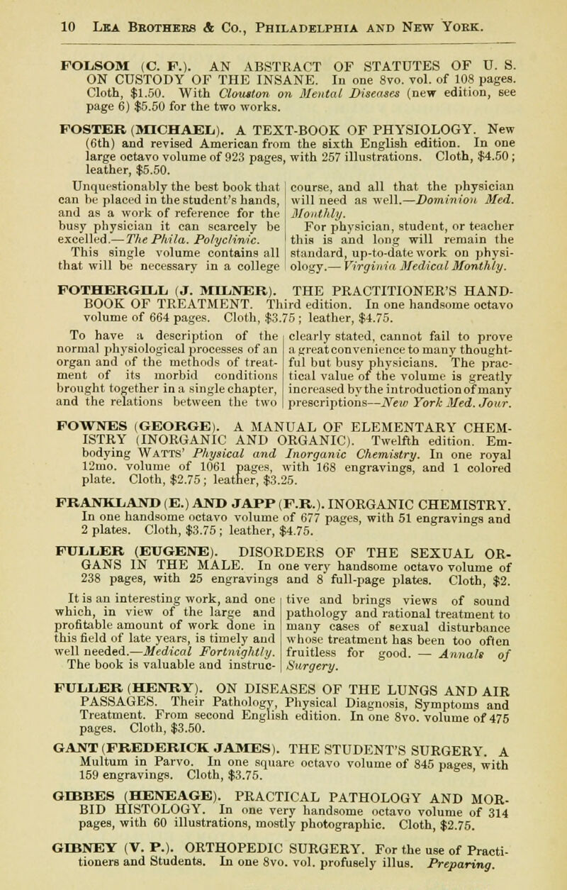 FOLSOM (C. P.). AN ABSTRACT OF STATUTES OF U. S. ON CUSTODY OF THE INSANE. In one 8vo. vol. of 108 pages. Cloth, $1.50. With Clouiton on Mental Diseases (new edition, see page 6) $5.50 for the two works. FOSTER (MICHAEL). A TEXT-BOOK OF PHYSIOLOGY. New (6th) and revised American from the sixth English edition. In one large octavo volume of 923 pages, with 257 illustrations. Cloth, $4.50; leather, $5.50. Unquestionably the best book that I course, and all that the physician can be placed in the student's bands, ! will need as well.—Dominion Med. and as a work of reference for the j Monthly. busy physician it can scarcely be i For physician, student, or teacher excelled.— The Phila. Polyclinic. I this is and long will remain the This single volume contains all | standard, up-to-date work on physi- that will be necessary in a college ology.— Virginia Medical Monthly. FOTHERGHjL (J. MIL.NER). THE PRACTITIONER'S HAND- BOOK OF TREATMENT. Third edition. In one handsome octavo volume of 664 pages. Cloth, $3.75 ; leather, $4.75. To have a description of the normal physiological processes of an organ and of the methods of treat- ment of its morbid conditions brought together in a single chapter, and the relations between the two clearly stated, cannot fail to prove a great convenience to many thought- ful but busy physicians. The prac- tical value of trie volume is greatly increased by the introductionof many prescriptions—New York Med. Jour. FOWNES (GEORGE). A MANUAL OF ELEMENTARY CHEM- ISTRY (INORGANIC AND ORGANIC). Twelfth edition. Em- bodying Watts' Physical and Inorganic Chemistry. In one royal 12mo. volume of 1061 pages, with 168 engravings, and 1 colored plate. Cloth, $2.75; leather, $3.25. FRANKLAND (E.) AND JAPP (F.R.). INORGANIC CHEMISTRY. In one handsome octavo volume of 677 pages, with 51 engravings and 2 plates. Cloth, $3.75 ; leather, $4.75. FULLER (EUGENE). DISORDERS OF THE SEXUAL OR- GANS IN THE MALE. In one very handsome octavo volume of 238 pages, with 25 engravings and 8 full-page plates. Cloth, $2. It is an interesting work, and one which, in view of the large and profitable amount of work done in this field of late years, is timely and well needed.—Medical Fortnightly. The book is valuable and instruc- tive and brings views of sound pathology and rational treatment to many cases of sexual disturbance whose treatment has been too often fruitless for good. — Annals of Surgery. FULLER (HENRY). ON DISEASES OF THE LUNGS AND AIR PASSAGES. Their Pathology, Physical Diagnosis, Symptoms and Treatment. From second English edition. In one 8vo. volume of 475 pages. Cloth, $3.50. GANT (FREDERICK JAMES). THE STUDENT'S SURGERY. A Multum in Parvo. In one square octavo volume of 845 pages with 159 engravings. Cloth, $3.75. GD3BES (HENEAGE). PRACTICAL PATHOLOGY AND MOR- BID HISTOLOGY. In one very handsome octavo volume of 314 pages, with 60 illustrations, mostly photographic. Cloth, $2.75. GD3NEY (V. P.). ORTHOPEDIC SURGERY. For the use of Practi- tioners and Students. In one 8vo. vol. profusely illus. Preparing.