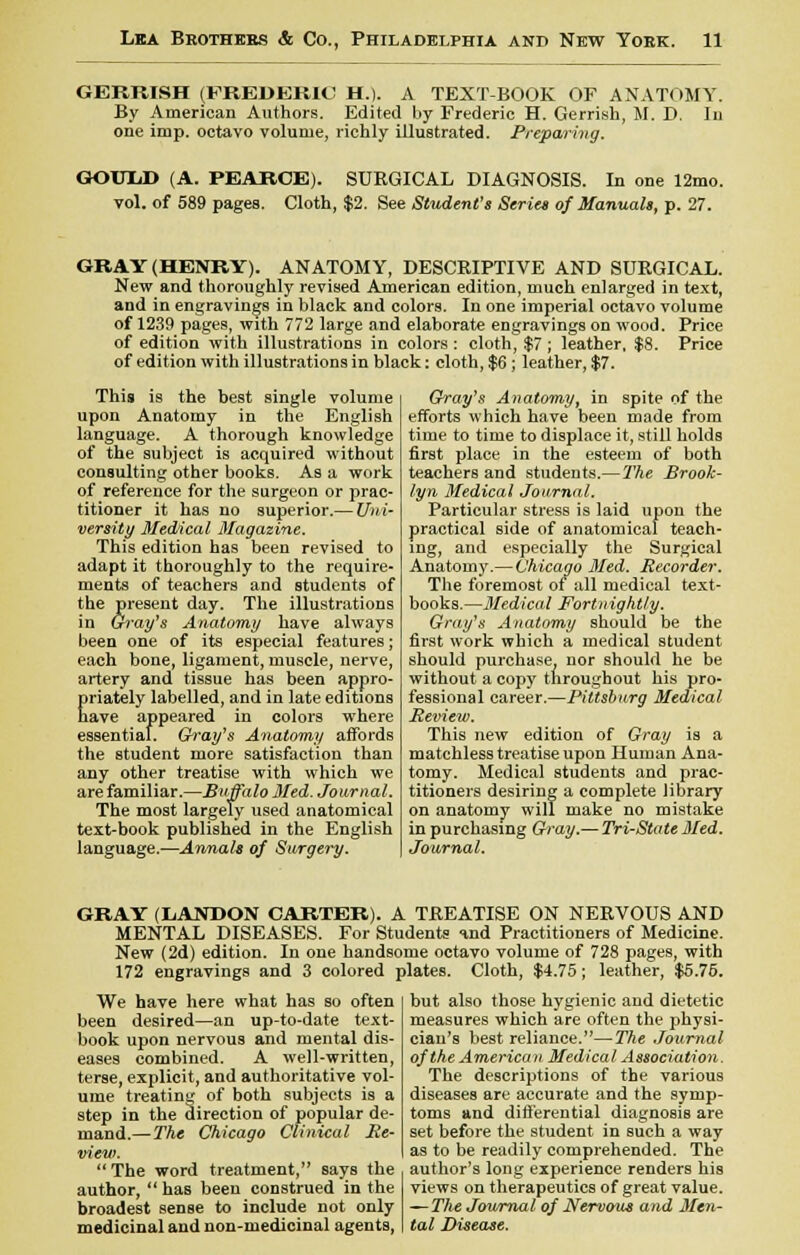 GEKRISH (FREDERIC H.). A TEXT-BOOK OF ANATOMY. By American Authors. Edited by Frederic H. Gerrish, M. D. In one imp. octavo volume, richly illustrated. Preparing. GOTTLJ) (A. PEAROE). SURGICAL DIAGNOSIS. In one 12mo. vol. of 589 pages. Cloth, $2. See Student's Series of Manuals, p. 27. GRAY (HENRY). ANATOMY, DESCRIPTIVE AND SURGICAL. New and thoroughly revised American edition, much enlarged in text, and in engravings in black and colors. In one imperial octavo volume of 1239 pages, with 772 large and elaborate engravings on wood. Price of edition with illustrations in colors : cloth, $7 ; leather, $8. Price of edition with illustrations in black: cloth, $6; leather, $7. This is the best single volume upon Anatomy in the English language. A thorough knowledge of the subject is acquired without consulting other books. As a work of reference for the surgeon or prac- titioner it has no superior.— Uni- versity Medical Magazine. This edition has been revised to adapt it thoroughly to the require- ments of teachers and students of the present day. The illustrations in Gray's Anatomy have always been one of its especial features; each bone, ligament, muscle, nerve, artery and tissue has been appro- Eriately labelled, and in late editions ave appeared in colors where essential. Gray's Anatomy affords the student more satisfaction than any other treatise with which we are familiar.—Buffalo Sled. Journal. The most largely used anatomical text-book published in the English language.—Annals of Surgery. Gray's Anatomy, in spite of the efforts which have been made from time to time to displace it, still holds first place in the esteem of both teachers and students.—The Brook- lyn Medical Journal. Particular stress is laid upon the practical side of anatomical teach- ing, and especially the Surgical Anatomy.—Chicago Med. Recorder. The foremost of all medical text- books.—Medical Fortnightly. Gray's Anatomy should be the first work which a medical student should purchase nor should he be without a copy throughout his pro- fessional career.—Pittsburg Medical Review. This new edition of Gray is a matchless treatise upon Human Ana- tomy. Medical students and prac- titioners desiring a complete library on anatomy will make no mistake in purchasing Gray.— Tri-State Med. Journal. GRAY (LANDON CARTER). A TREATISE ON NERVOUS AND MENTAL DISEASES. For Students and Practitioners of Medicine. New (2d) edition. In one handsome octavo volume of 728 pages, with 172 engravings and 3 colored plates. Cloth, $4.75; leather, $5.75. We have here what has so often been desired—an up-to-date text- book upon nervous and mental dis- eases combined. A well-written, terse, explicit, and authoritative vol- ume treating of both subjects is a step in the direction of popular de- mand.— The Chicago Clinical Re- view.  The word treatment, says the author,  has been construed in the broadest sense to include not only medicinal and non-medicinal agents, but also those hygienic and dietetic measures which are often the physi- cian's best reliance.—The Journal of the American Medical Association. The descriptions of the various diseases are accurate and the symp- toms and differential diagnosis are set before the student in such a way as to be readily comprehended. The author's long experience renders his views on therapeutics of great value. ■— The Journal of Nervous and Men- tal Disease.
