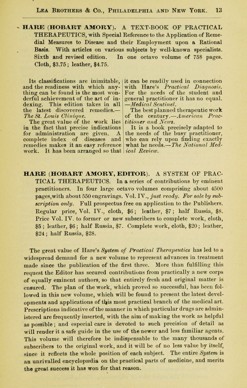 HARE (HOBART AMORY). A TEXT-BOOK OF PRACTICAL THERAPEUTICS, with Special Reference to the Application of Reme- dial Measures to Disease and their Employment upon a Rational Basis. With articles on various subjects by well-known specialists. Sixth and revised edition. In one octavo volume of 758 pages. Cloth, $3.75; leather, $4.75. Its classifications are inimitable, and the readiness with which any- thing can be found is the most won- derful achievement of the art of in- dexing. This edition takes in all the latest discovered remedies.— The St. Louis Clinique. The great value of the work lies in the fact that precise indications for administration are given. A complete index of diseases and remedies makes it an easy reference work. It has been arranged so that it can be readily used in connection with Hare's Practical Diagnosis. For the needs of the student and general practitioner it has no equal. —Medical Sentinel. The best planned therapeutic work of the century.—American Prac- titioner and News. It is a book precisely adapted to the needs of the busy practitioner, who can rely upon finding exactly what he needs.—The National Med- ical Review. HARE (HOBART AMORY, EDITOR). A SYSTEM OF PRAC- TICAL THERAPEUTICS. In a series of contributions by eminent practitioners. In four large octavo volumes comprising about 4500 pages,with about 550 engravings. Vol. IV., just ready. For sale by sub- scription only. Full prospectus free on application to the Publishers. Regular price, Vol. IV., cloth, $6; leather, $7; half Russia, $8. Price Vol. IV. to former or new subscribers to complete work, cloth, $5 ; leather, $6 ; half Russia, $7. Complete work, cloth, $20; leather, $24 ; half Russia, $28. The great value of Hare's System of Practical Therapeutics has led to a widespread demand for a new volume to represent advances in treatment made since the publication of the first three. More than fulfilling this request the Editor has secured contributions from practically a new corps of equally eminent authors, so that entirely fresh and original matter is ensured. The plan of the work, which proved so successful, has been fol- lowed in this new volume, which will be found to present the latest devel- opments and applications of thjs most practical branch of the medical art. Prescriptions indicative of the manner in which particular drugs are admin- istered are frequently inserted, with the aim of making the work as helpful as possible; and especial care is devoted to such precision of detail as will render it a safe guide in the use of the newer and less familiar agents. This volume will therefore be indispensable to the many thousands of subscribers to the original work, and it will be of no less value by itself, since it reflects the whole position of each subject. The entire System is an unrivalled encyclopaedia on the practical parts of medicine, and merits the great success it has won for that reason.