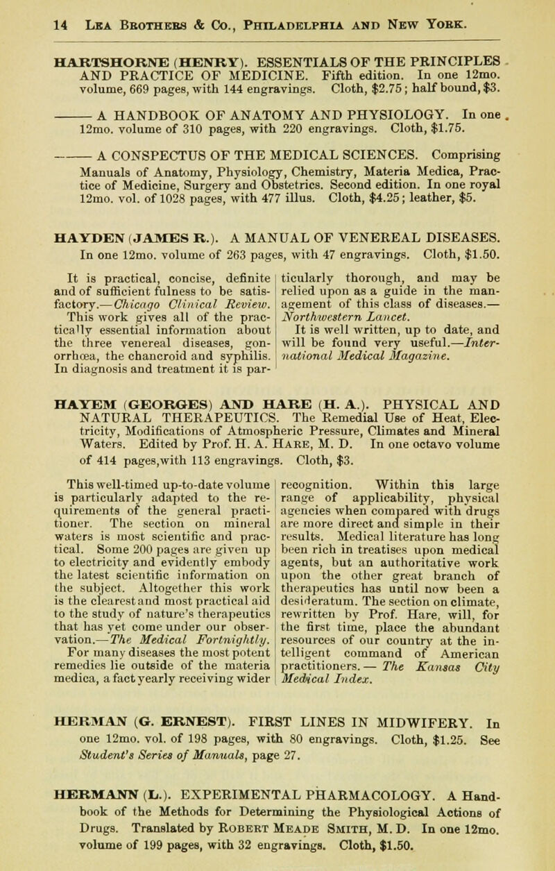 HARTSHORNE (HENRY). ESSENTIALS OF THE PRINCIPLES AND PRACTICE OF MEDICINE. Fifth edition. In one 12mo. volume, 669 pages, with 144 engravings. Cloth, $2.75; half bound, $3. A HANDBOOK OF ANATOMY AND PHYSIOLOGY. In one . 12mo. volume of 310 pages, with 220 engravings. Cloth, $1.75. A CONSPECTUS OF THE MEDICAL SCIENCES. Comprising Manuals of Anatomy, Physiology, Chemistry, Materia Medica, Prac- tice of Medicine, Surgery and Obstetrics. Second edition. In one royal 12mo. vol. of 1028 pages, with 477 illus. Cloth, $4.25; leather, $5. HAYDEN (JAMES R.). A MANUAL OF VENEREAL DISEASES. In one 12mo. volume of 263 pages, with 47 engravings. Cloth, $1.50. It is practical, concise, definite and of sufficient fulness to be satis- factory.— Chicago Clinical Review. This work gives all of the prac- tically essential information about the three venereal diseases, gon- orrhcea, the chancroid and syphilis. In diagnosis and treatment it is par- ticularly thorough, and may be relied upon as a guide in the man- agement of this class of diseases.— Northwestern Lancet. It is well written, up to date, and will be found very useful.—Inter- national Medical Magazine. HAYEM (GEORGES) AND HARE (H. A.). PHYSICAL AND NATURAL THERAPEUTICS. The Remedial Use of Heat, Elec- tricity, Modifications of Atmospheric Pressure, Climates and Mineral Waters. Edited by Prof. H. A. Hare, M. D. In one octavo volume of 414 pages,with 113 engravings. Cloth, $3. This well-timed up-to-date volume is particularly adapted to the re- quirements of the general practi- tioner. The section on mineral waters is most scientific and prac- tical. Some 200 pages are given up to electricity and evidently embody the latest scientific information on the subject. Altogether this work is the clearestand most practical aid to the study of nature's therapeutics that has yet come under our obser- vation.— The Medical Fortnightly. For many diseases the most potent remedies lie outside of the materia medica, a fact yearly receiving wider recognition. Within this large range of applicability, physical agencies when compared with drugs are more direct and simple in their results. Medical literature has long been rich in treatises upon medical agents, but an authoritative work upon the other great branch of therapeutics has until now been a desideratum. The section on climate, rewritten by Prof. Hare, will, for the first time, place the abundant resources of our country at the in- telligent command of American practitioners. — The Kansas City Medical Index. HERMAN (G. ERNEST). FIRST LINES IN MIDWIFERY. In one 12mo. vol. of 198 pages, with 80 engravings. Cloth, $1.25. See Student's Series of Manuals, page 27. HERMANN (U). EXPERIMENTAL PHARMACOLOGY. A Hand- book of the Methods for Determining the Physiological Actions of Drugs. Translated by Robert Meade Smith, M. D. In one 12mo.