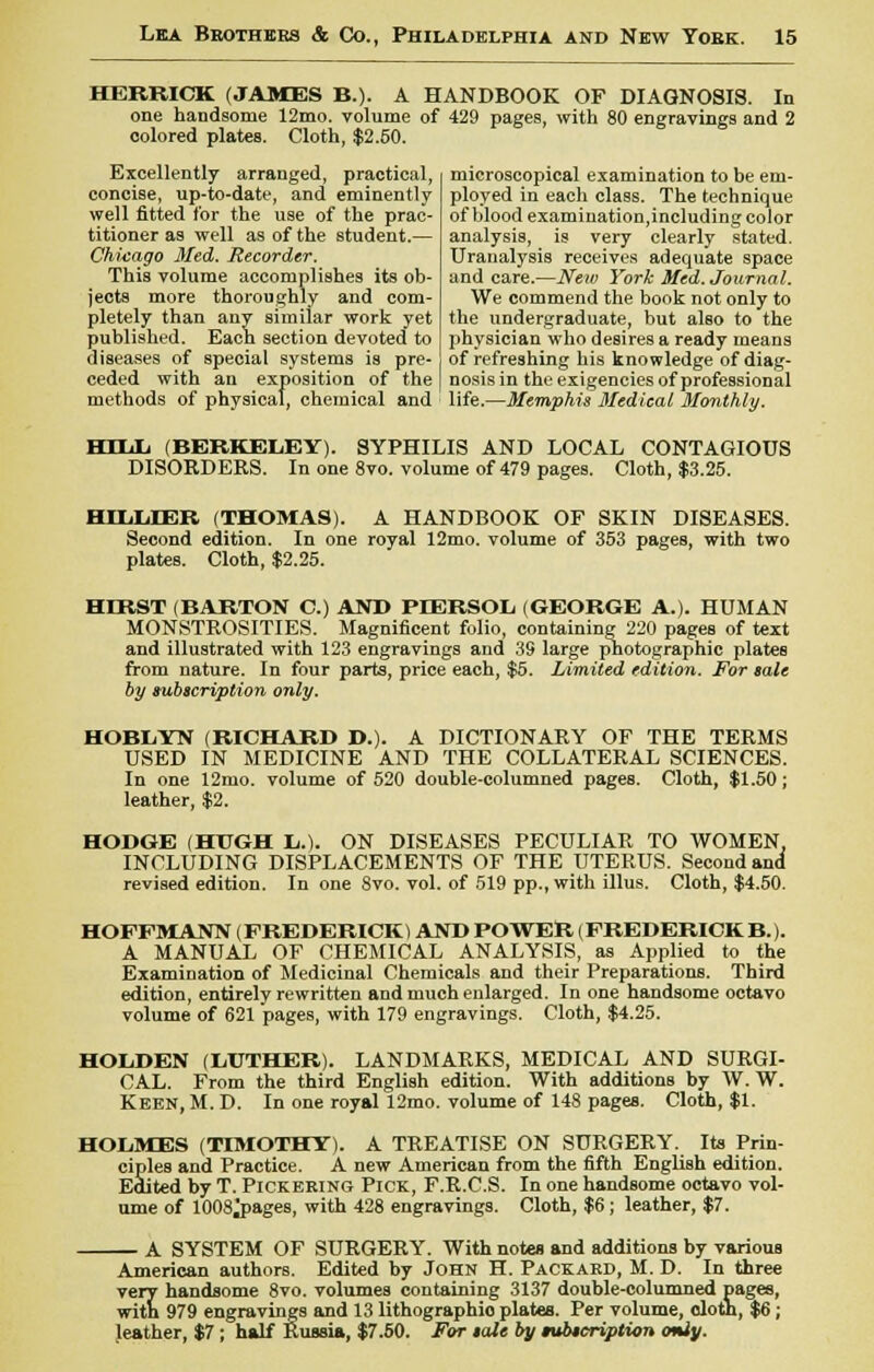 HERRICK (JAMES B.). A HANDBOOK OF DIAGNOSIS. In one handsome 12mo. volume of 429 pages, with 80 engravings and 2 colored plates. Cloth, $2.50. Excellently arranged, practical, concise, up-to-date, and eminently- well fitted for the use of the prac- titioner as well as of the student.— Chicago Med. Recorder. This volume accomplishes its ob- jects more thoroughly and com- pletely than any similar work yet published. Each section devoted to diseases of special systems is pre- ceded with an exposition of the methods of physical, chemical and microscopical examination to be em- ployed in each class. The technique of blood examination,including color analysis, is very clearly stated. Uranalysis receives adequate space and care.—New York Med. Journal. We commend the book not only to the undergraduate, but also to the physician who desires a ready means of refreshing his knowledge of diag- nosis in the exigencies of professional life.—Memphis Medical Monthly. HIIJj (BERKELEY). SYPHILIS AND LOCAL CONTAGIOUS DISORDERS. In one 8vo. volume of 479 pages. Cloth, $3.25. HILLIER (THOMAS). A HANDBOOK OF SKIN DISEASES. Second edition. In one royal 12mo. volume of 353 pages, with two plates. Cloth, $2.25. HIRST (BARTON C.) AND PD3RSOL (GEORGE A.). HUMAN MONSTROSITIES. Magnificent folio, containing 220 pages of text and illustrated with 123 engravings and 39 large photographic plates from nature. In four parts, price each, $5. Limited edition. For sale by subscription only. HOBLYN (RICHARD D.). A DICTIONARY OF THE TERMS USED IN MEDICINE AND THE COLLATERAL SCIENCES. In one 12mo. volume of 520 double-columned pages. Cloth, $1.50; leather, $2. HODGE (HUGH Ii.). ON DISEASES PECULIAR TO WOMEN. INCLUDING DISPLACEMENTS OF THE UTERUS. Second and revised edition. In one 8vo. vol. of 519 pp., with illus. Cloth, $4.50. HOFFMANN (FREDERICK) AND POWER (FREDERICKB.). A MANUAL OF CHEMICAL ANALYSIS, as Applied to the Examination of Medicinal Chemicals and their Preparations. Third edition, entirely rewritten and much enlarged. In one handsome octavo volume of 621 pages, with 179 engravings. Cloth, $4.25. HOLDEN (LUTHER). LANDMARKS, MEDICAL AND SURGI- CAL. From the third English edition. With additions by W. W. Keen, M. D. In one royal 12mo. volume of 148 pages. Cloth, $1. HOLMES (TIMOTHY). A TREATISE ON SURGERY. Its Prin- ciples and Practice. A new American from the fifth English edition. Edited by T. Pickering Pick, F.R.C.S. In one handsome octavo vol- ume of 1008 j>ages, with 428 engravings. Cloth, $6; leather, $7. A SYSTEM OF SURGERY. With notes and additions by various American authors. Edited by John H. Packard, M. D. In three very handsome 8vo. volumes containing 3137 double-columned pages, with 979 engravings and 13 lithographic plates. Per volume, cloth, $6; leather, $7 ; half Russia, $7.50. For sale by subscription <miy.