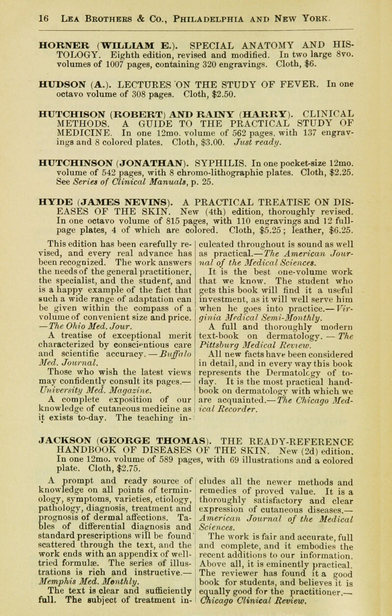 HORNER (WILLIAM E.). SPECIAL ANATOMY AND HIS- TOLOGY. Eighth edition, revised and modified. In two large 8to. volumes of 1007 pages, containing 320 engravings. Cloth, $6. HUDSON (A.). LECTURES ON THE STUDY OF FEVER. In one octavo volume of 308 pages. Cloth, $2.50. HUTCHISON (ROBERT) AND RAINY (HARRY). CLINICAL METHODS. A GUIDE TO THE PRACTICAL STUDY OF MEDICINE. In one 12mo. volume of 562 pages, with 137 engrav- ings and 8 colored plates. Cloth, $3.00. Just ready. HUTCHINSON (JONATHAN). SYPHILIS. In one pocket-size 12mo. volume of 542 pages, with 8 chromo-lithographic plates. Cloth, $2.25. See Series of Clinical Manuals, p. 25. HYDE (JAMES NEVEVS). A PRACTICAL TREATISE ON DIS- EASES OF THE SKIN. New (4th) edition, thoroughly revised. In one octavo volume of 815 pages, with 110 engravings and 12 full- page plates, 4 of which are colored. Cloth, $5.25; leather, $6.25. culcated throughout is sound as well This edition has been carefully re- vised, and every real advance has been recognized. The work answers the needs of the general practitioner, the specialist, and the student, and is a happy example of the fact that such a wide range of adaptation can be given within the compass of a volume of convenient size and price. — The Ohio Med. Jour. A treatise of exceptional merit characterized by conscientious care and scientific accuracy. — Buffalo Med. Journal. Those who wish the latest views may confidently consult its pages.— University Med. Magazine. A complete exposition of our knowledge of cutaneous medicine as it exists to-day. The teaching in- as practical.— The American Jour- nal of the Medical Sciences. It is the best one-volume work that we know. The student who gets this book will find it a useful investment, as it will well serve him when he goes into practice.— Vir- ginia Medical Semi-Monthly. A full and thoroughly modern text-book on dermatology. — The Pittsburg Medical Review. All new facts have been considered in detail, and in every way this book represents the Dermatology of to- day. It is the most practical hand- book on dermatology with which we are acquainted.—The Chicago Med- ical Recorder. JACKSON (GEORGE THOMAS). THE READY-REFERENCE HANDBOOK OF DISEASES OF THE SKIN. New (2d) edition. In one 12mo. volume of 589 pages, with 69 illustrations and a colored plate. Cloth, $2.75. A prompt and ready source of i eludes all the newer methods and knowledge on all points of termin- ology, symptoms, varieties, etiology, pathology, diagnosis, treatment and prognosis of dermal affections. Ta- bles of differential diagnosis and standard prescriptions will be found' scattered through the text, and the work ends with an appendix of well- remedies of proved value. It is a thoroughly satisfactory and clear expression of cutaneous diseases.— American Journal of the Medical Sciences. The work is fair and accurate, full and complete, and it embodies the recent additions to our information. tried formula;. The series of illus- Above all, it is eminently practical, trations is rich and instructive.— The reviewer has found it a good Memphis Med. Monthly. book for students, and believes it is The text is clear and sufficiently equally good for the practitioner. full. The subject of treatment in- Chicago Clinical Review.